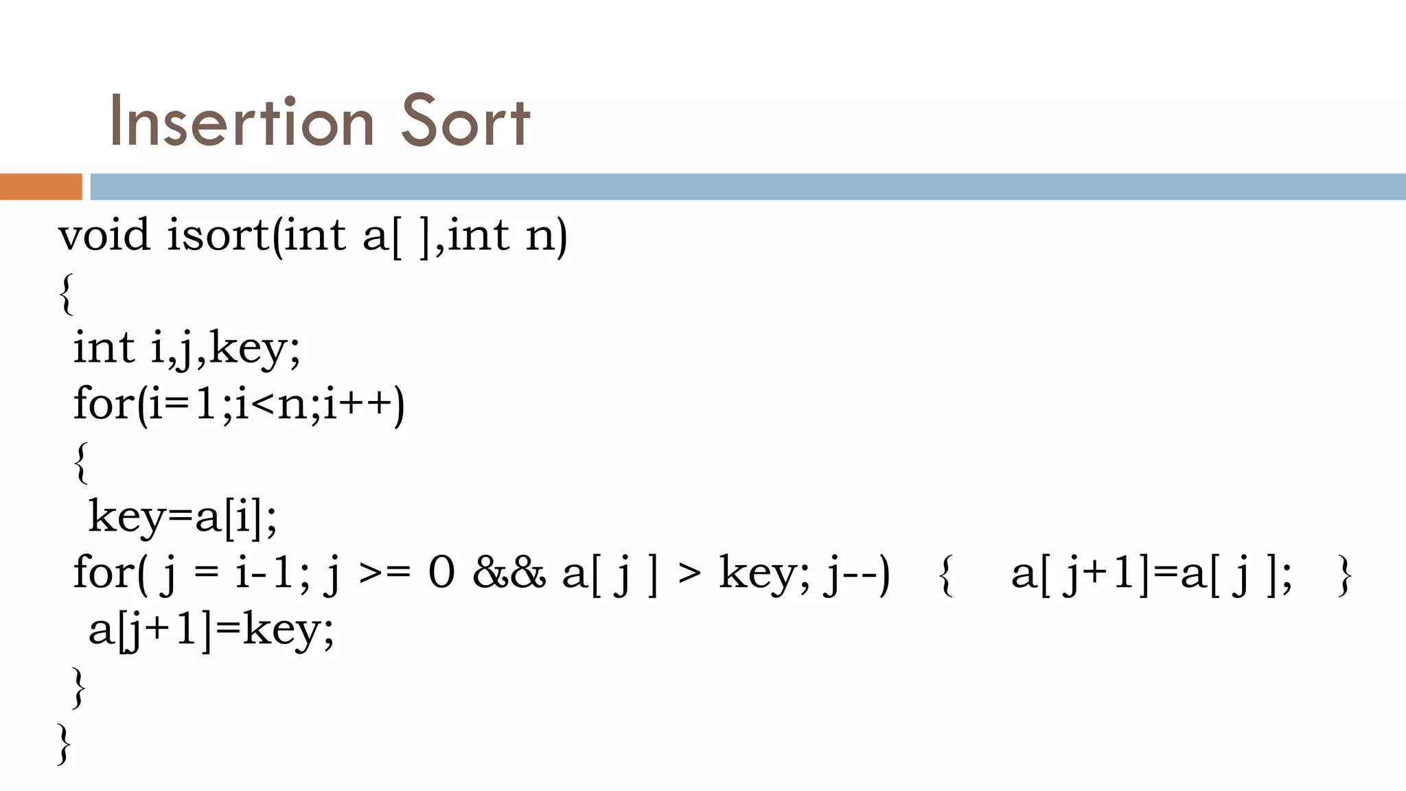 Insertion Sort
void isort(int a[ ],int n)
{
int i,j,key;
for(i=1;i<n;i++)
{
key=a[i];
for( j = i-1; j >= 0 && a[ j ] > key; j--) { a[ j+1]=a[ j ]; }
a[j+1]=key;
}
}
 