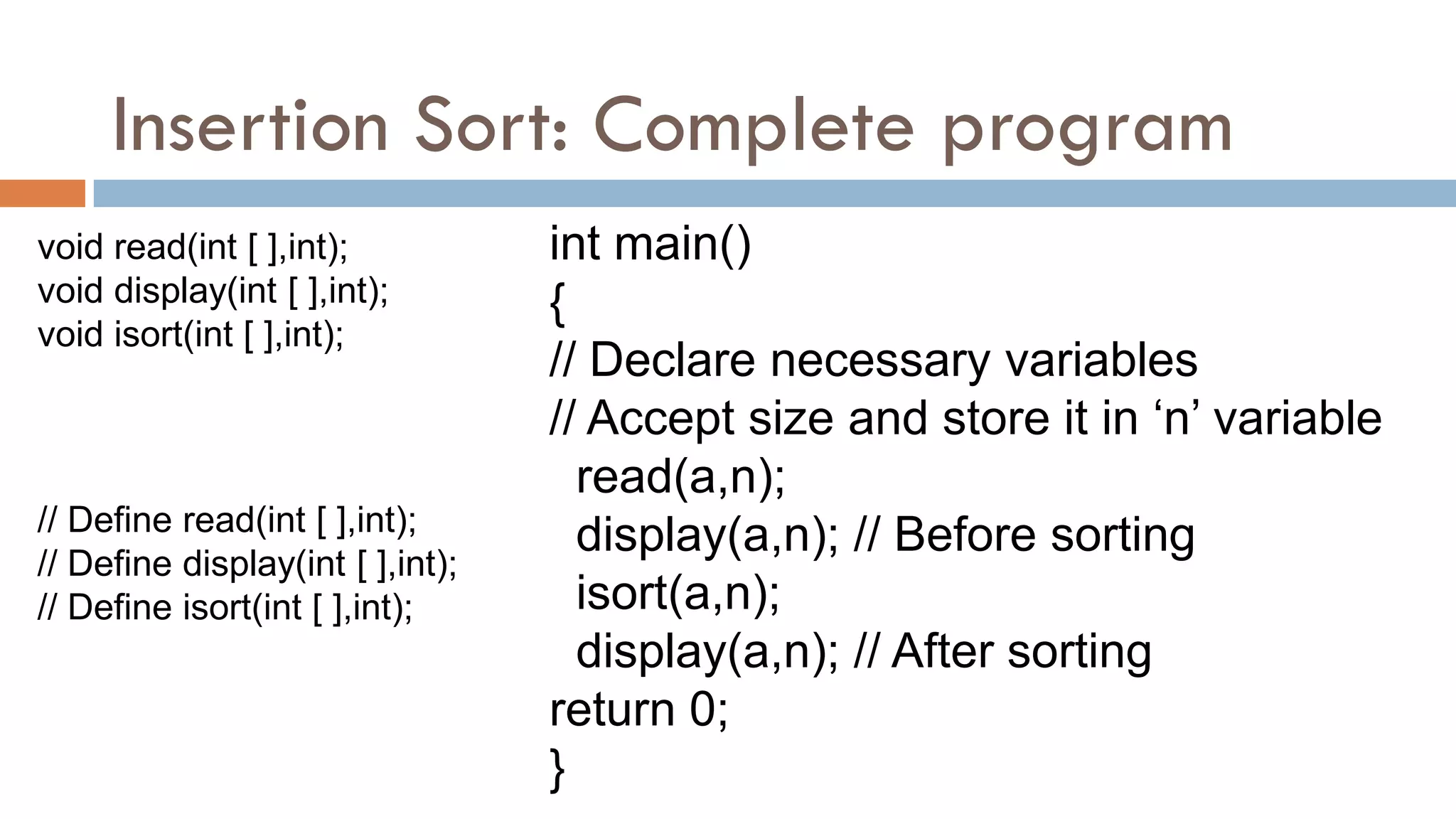 Insertion Sort: Complete program
void read(int [ ],int);
void display(int [ ],int);
void isort(int [ ],int);
int main()
{
// Declare necessary variables
// Accept size and store it in „n‟ variable
read(a,n);
display(a,n); // Before sorting
isort(a,n);
display(a,n); // After sorting
return 0;
}
// Define read(int [ ],int);
// Define display(int [ ],int);
// Define isort(int [ ],int);
 