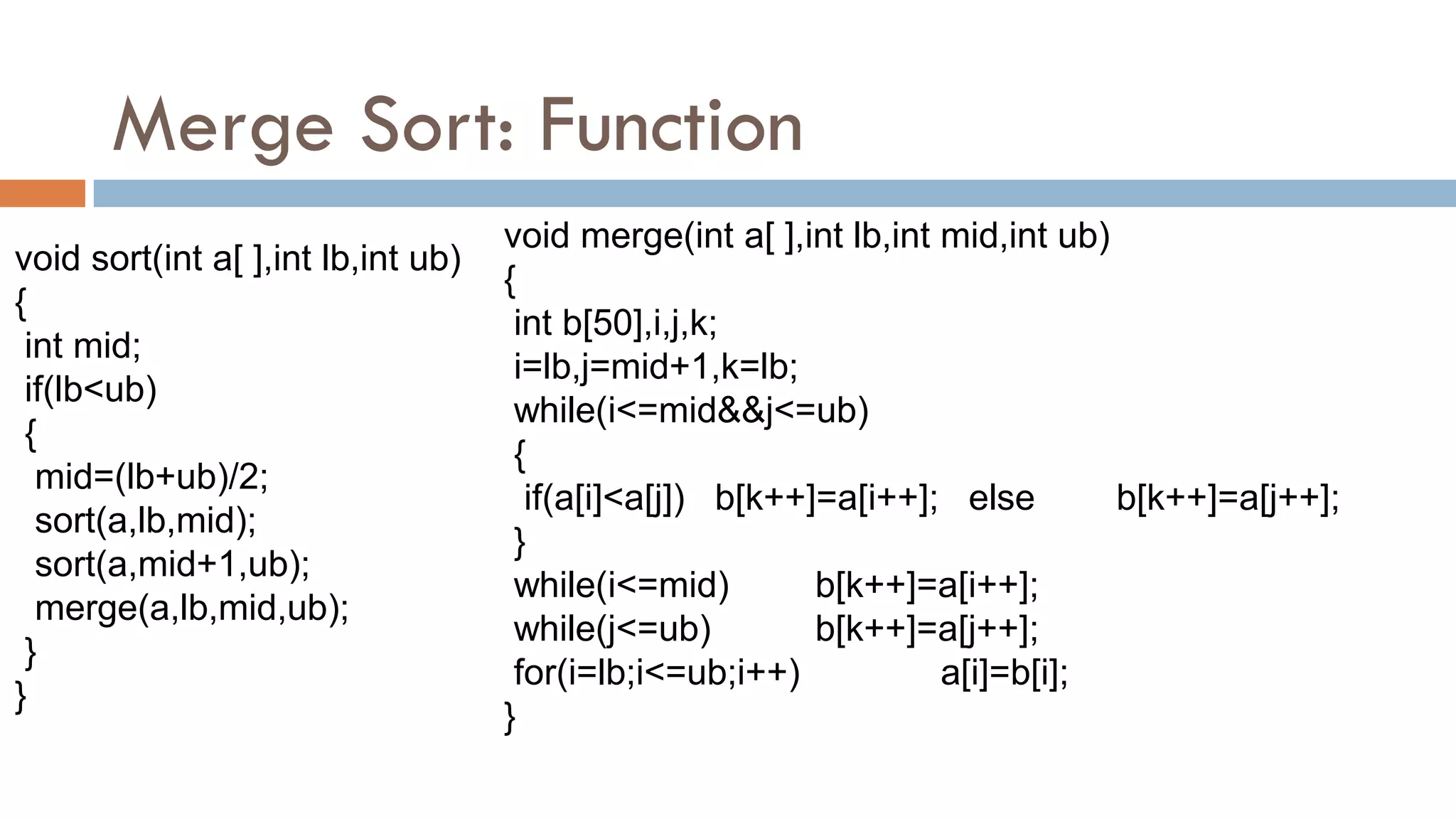 Merge Sort: Function
void sort(int a[ ],int lb,int ub)
{
int mid;
if(lb<ub)
{
mid=(lb+ub)/2;
sort(a,lb,mid);
sort(a,mid+1,ub);
merge(a,lb,mid,ub);
}
}
void merge(int a[ ],int lb,int mid,int ub)
{
int b[50],i,j,k;
i=lb,j=mid+1,k=lb;
while(i<=mid&&j<=ub)
{
if(a[i]<a[j]) b[k++]=a[i++]; else b[k++]=a[j++];
}
while(i<=mid) b[k++]=a[i++];
while(j<=ub) b[k++]=a[j++];
for(i=lb;i<=ub;i++) a[i]=b[i];
}
 