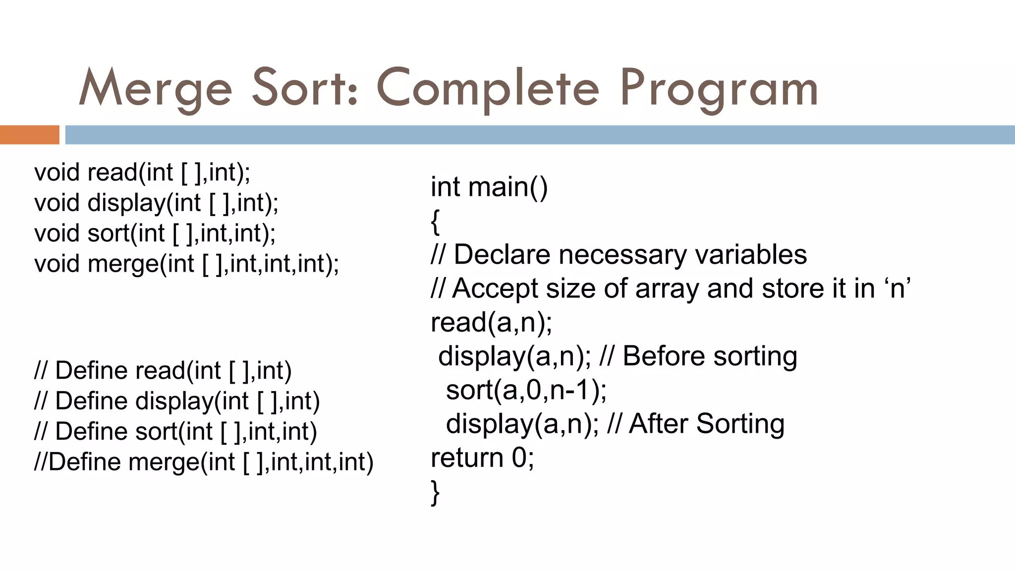 Merge Sort: Complete Program
void read(int [ ],int);
void display(int [ ],int);
void sort(int [ ],int,int);
void merge(int [ ],int,int,int);
int main()
{
// Declare necessary variables
// Accept size of array and store it in „n‟
read(a,n);
display(a,n); // Before sorting
sort(a,0,n-1);
display(a,n); // After Sorting
return 0;
}
// Define read(int [ ],int)
// Define display(int [ ],int)
// Define sort(int [ ],int,int)
//Define merge(int [ ],int,int,int)
 