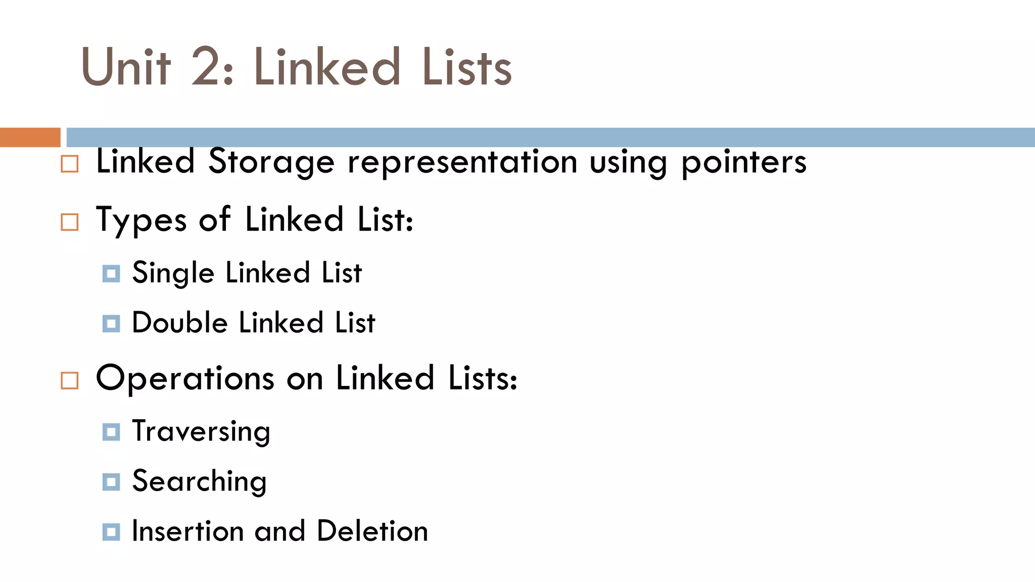 Unit 2: Linked Lists
 Linked Storage representation using pointers
 Types of Linked List:
 Single Linked List
 Double Linked List
 Operations on Linked Lists:
 Traversing
 Searching
 Insertion and Deletion
 