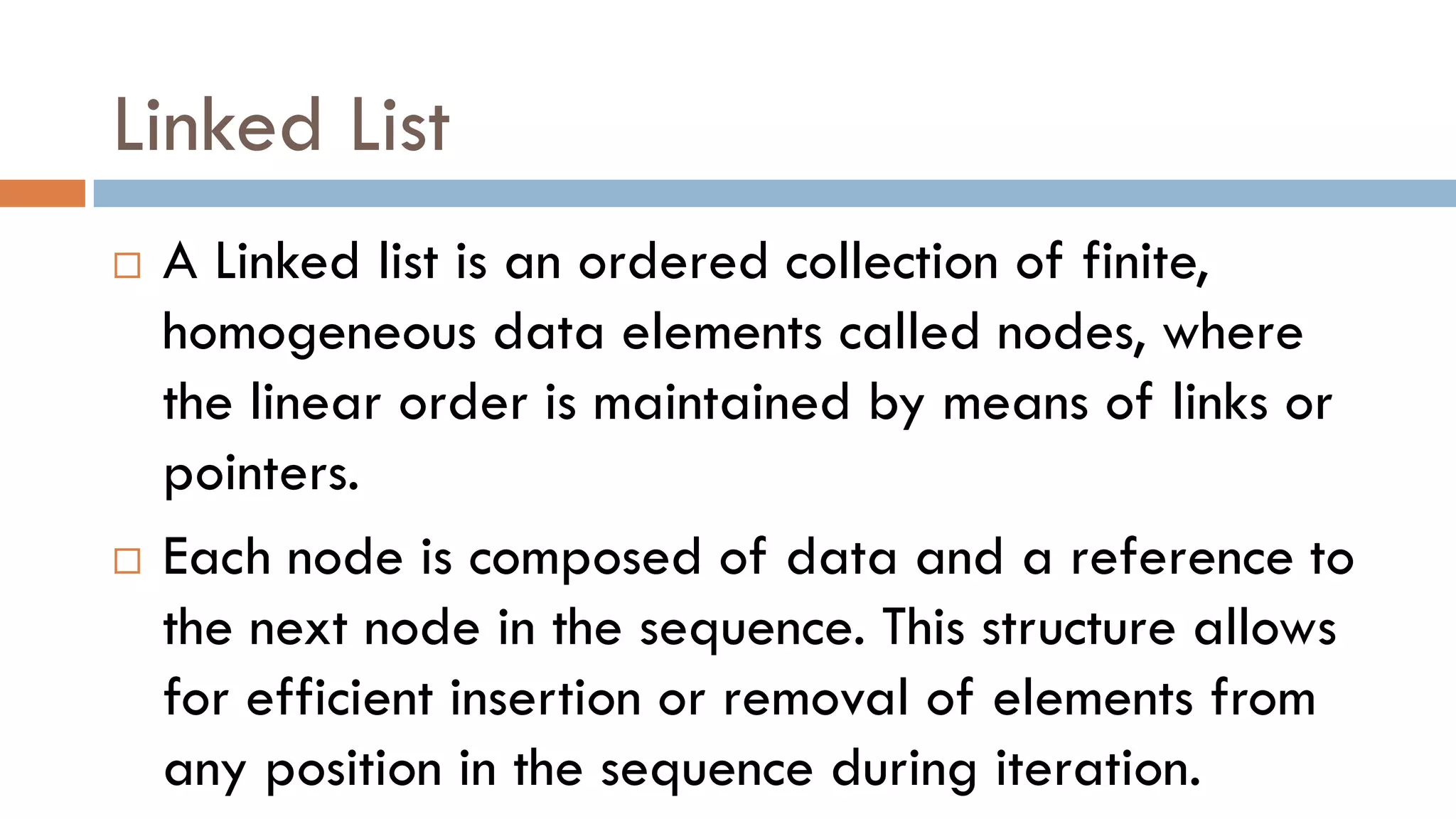 Linked List
 A Linked list is an ordered collection of finite,
homogeneous data elements called nodes, where
the linear order is maintained by means of links or
pointers.
 Each node is composed of data and a reference to
the next node in the sequence. This structure allows
for efficient insertion or removal of elements from
any position in the sequence during iteration.
 