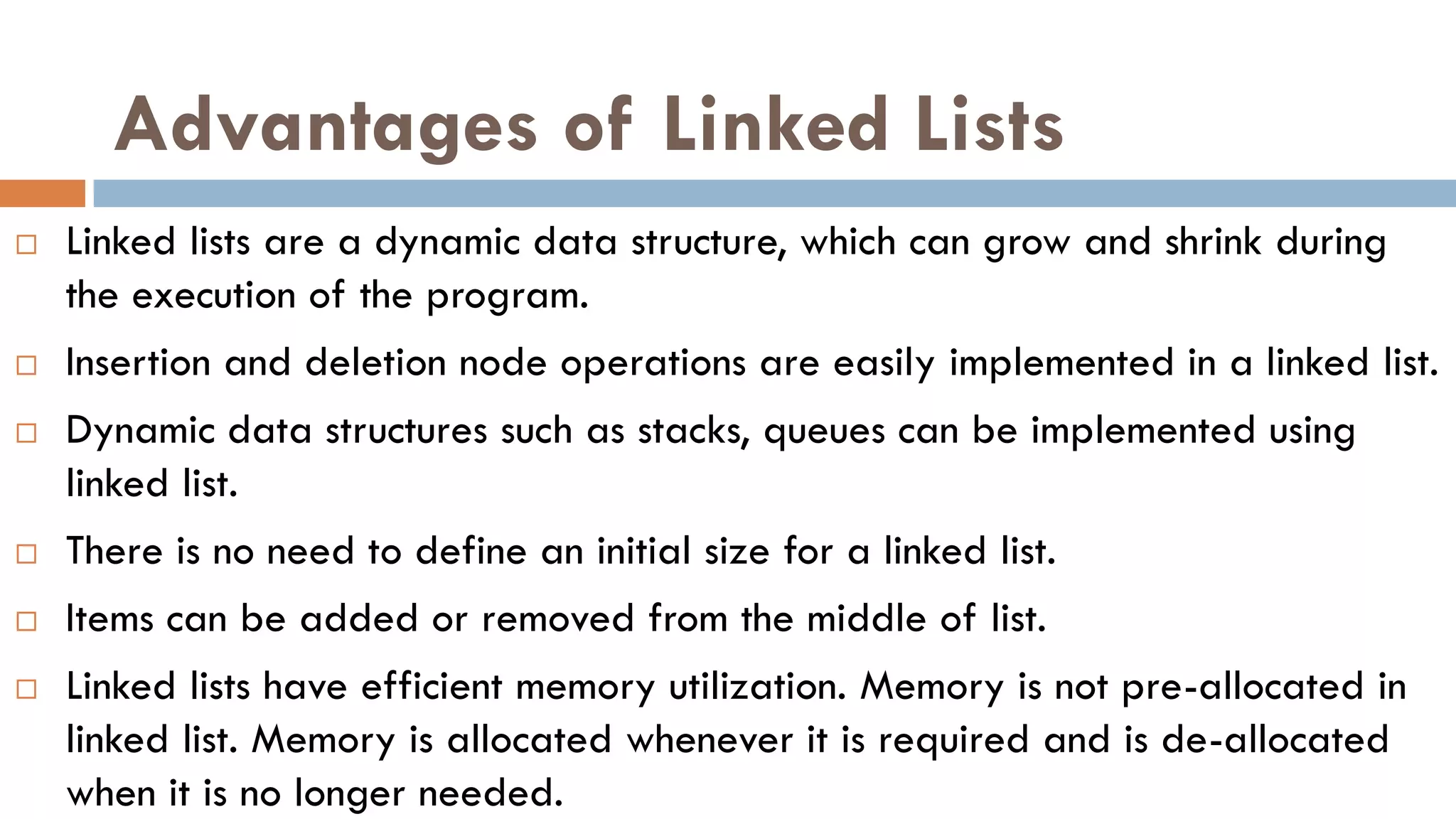 Advantages of Linked Lists
 Linked lists are a dynamic data structure, which can grow and shrink during
the execution of the program.
 Insertion and deletion node operations are easily implemented in a linked list.
 Dynamic data structures such as stacks, queues can be implemented using
linked list.
 There is no need to define an initial size for a linked list.
 Items can be added or removed from the middle of list.
 Linked lists have efficient memory utilization. Memory is not pre-allocated in
linked list. Memory is allocated whenever it is required and is de-allocated
when it is no longer needed.
 