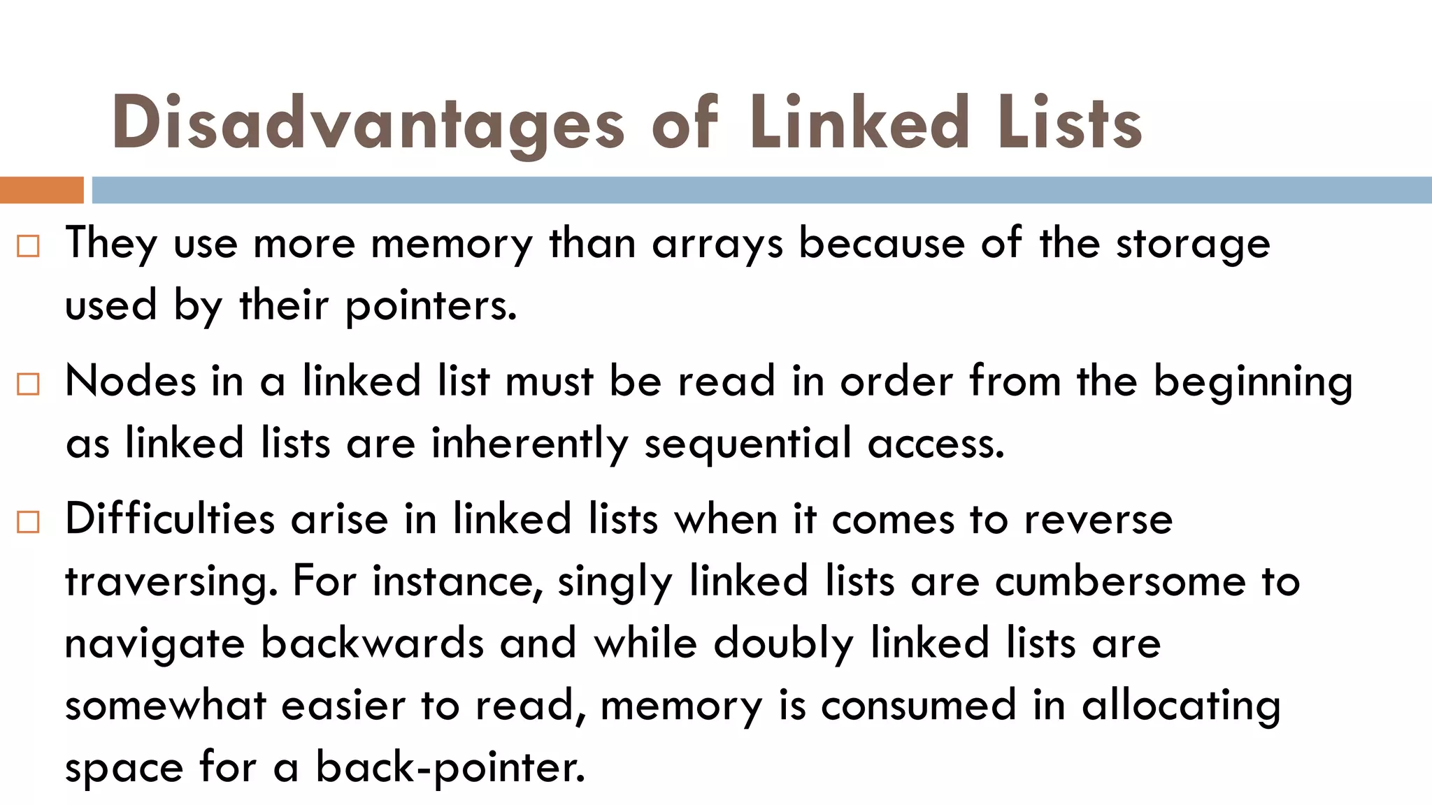 Disadvantages of Linked Lists
 They use more memory than arrays because of the storage
used by their pointers.
 Nodes in a linked list must be read in order from the beginning
as linked lists are inherently sequential access.
 Difficulties arise in linked lists when it comes to reverse
traversing. For instance, singly linked lists are cumbersome to
navigate backwards and while doubly linked lists are
somewhat easier to read, memory is consumed in allocating
space for a back-pointer.
 