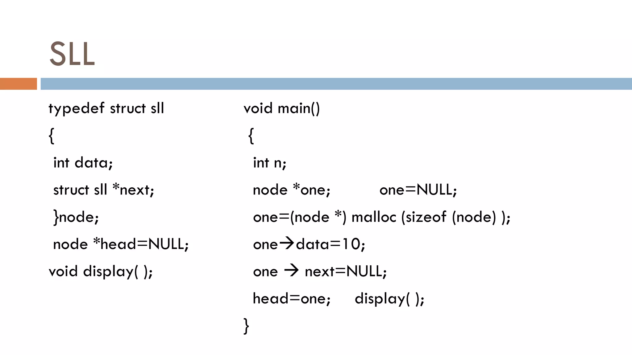 SLL
typedef struct sll
{
int data;
struct sll *next;
}node;
node *head=NULL;
void display( );
void main()
{
int n;
node *one; one=NULL;
one=(node *) malloc (sizeof (node) );
onedata=10;
one  next=NULL;
head=one; display( );
}
 