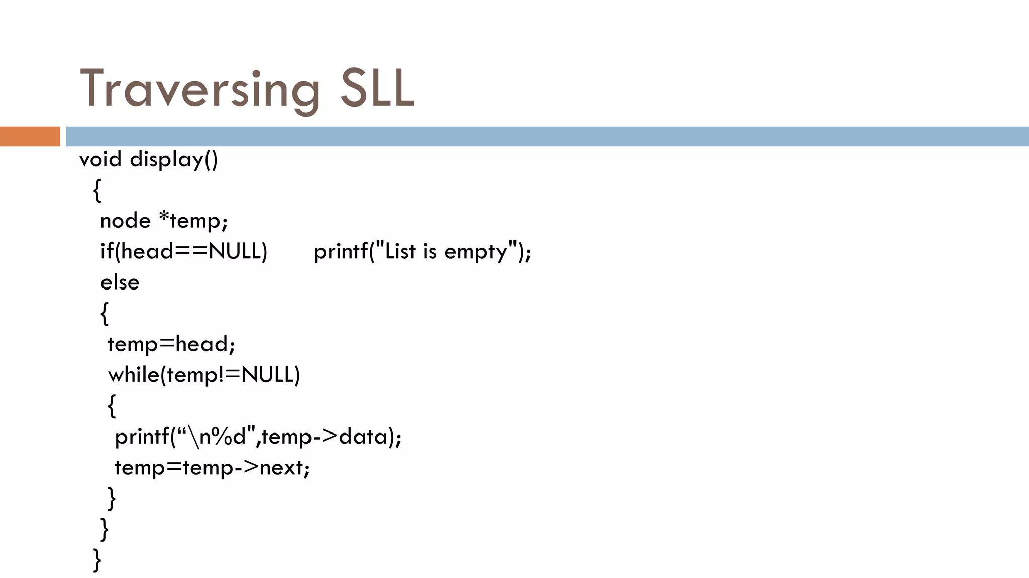 Traversing SLL
void display()
{
node *temp;
if(head==NULL) printf("List is empty");
else
{
temp=head;
while(temp!=NULL)
{
printf(“n%d",temp->data);
temp=temp->next;
}
}
}
 