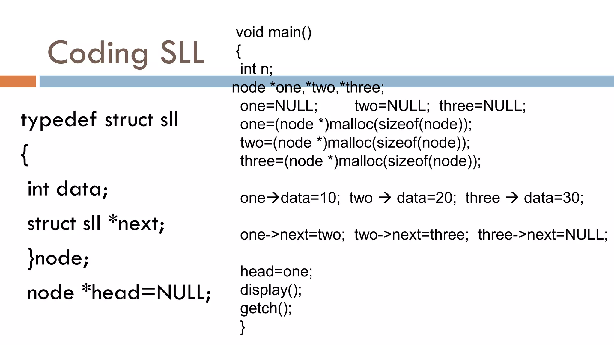 Coding SLL
typedef struct sll
{
int data;
struct sll *next;
}node;
node *head=NULL;
void main()
{
int n;
node *one,*two,*three;
one=NULL; two=NULL; three=NULL;
one=(node *)malloc(sizeof(node));
two=(node *)malloc(sizeof(node));
three=(node *)malloc(sizeof(node));
onedata=10; two  data=20; three  data=30;
one->next=two; two->next=three; three->next=NULL;
head=one;
display();
getch();
}
 