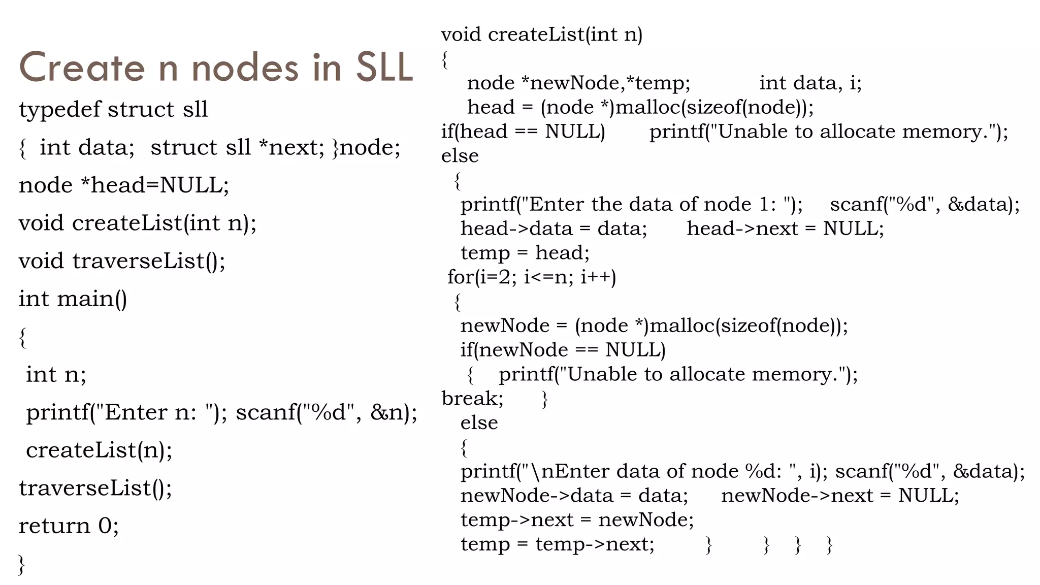 Create n nodes in SLL
typedef struct sll
{ int data; struct sll *next; }node;
node *head=NULL;
void createList(int n);
void traverseList();
int main()
{
int n;
printf("Enter n: "); scanf("%d", &n);
createList(n);
traverseList();
return 0;
}
void createList(int n)
{
node *newNode,*temp; int data, i;
head = (node *)malloc(sizeof(node));
if(head == NULL) printf("Unable to allocate memory.");
else
{
printf("Enter the data of node 1: "); scanf("%d", &data);
head->data = data; head->next = NULL;
temp = head;
for(i=2; i<=n; i++)
{
newNode = (node *)malloc(sizeof(node));
if(newNode == NULL)
{ printf("Unable to allocate memory.");
break; }
else
{
printf("nEnter data of node %d: ", i); scanf("%d", &data);
newNode->data = data; newNode->next = NULL;
temp->next = newNode;
temp = temp->next; } } } }
 