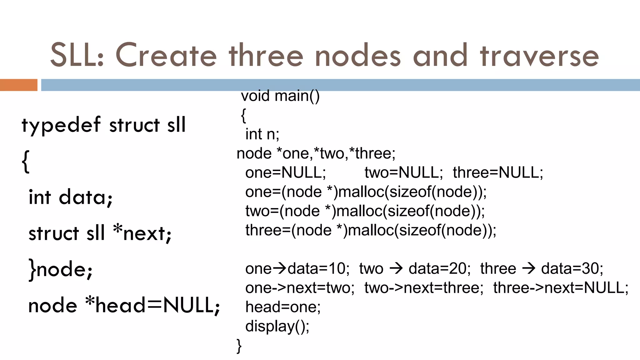 SLL: Create three nodes and traverse
typedef struct sll
{
int data;
struct sll *next;
}node;
node *head=NULL;
void main()
{
int n;
node *one,*two,*three;
one=NULL; two=NULL; three=NULL;
one=(node *)malloc(sizeof(node));
two=(node *)malloc(sizeof(node));
three=(node *)malloc(sizeof(node));
onedata=10; two  data=20; three  data=30;
one->next=two; two->next=three; three->next=NULL;
head=one;
display();
}
 