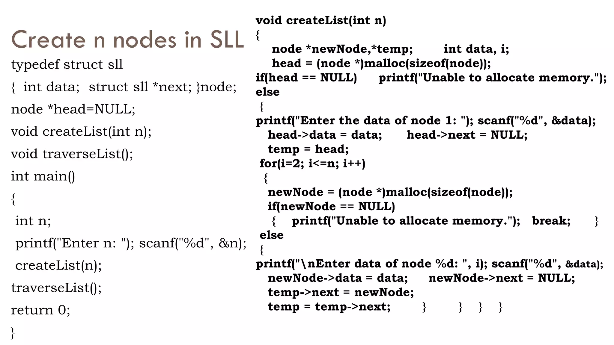 Create n nodes in SLL
typedef struct sll
{ int data; struct sll *next; }node;
node *head=NULL;
void createList(int n);
void traverseList();
int main()
{
int n;
printf("Enter n: "); scanf("%d", &n);
createList(n);
traverseList();
return 0;
}
void createList(int n)
{
node *newNode,*temp; int data, i;
head = (node *)malloc(sizeof(node));
if(head == NULL) printf("Unable to allocate memory.");
else
{
printf("Enter the data of node 1: "); scanf("%d", &data);
head->data = data; head->next = NULL;
temp = head;
for(i=2; i<=n; i++)
{
newNode = (node *)malloc(sizeof(node));
if(newNode == NULL)
{ printf("Unable to allocate memory."); break; }
else
{
printf("nEnter data of node %d: ", i); scanf("%d", &data);
newNode->data = data; newNode->next = NULL;
temp->next = newNode;
temp = temp->next; } } } }
 