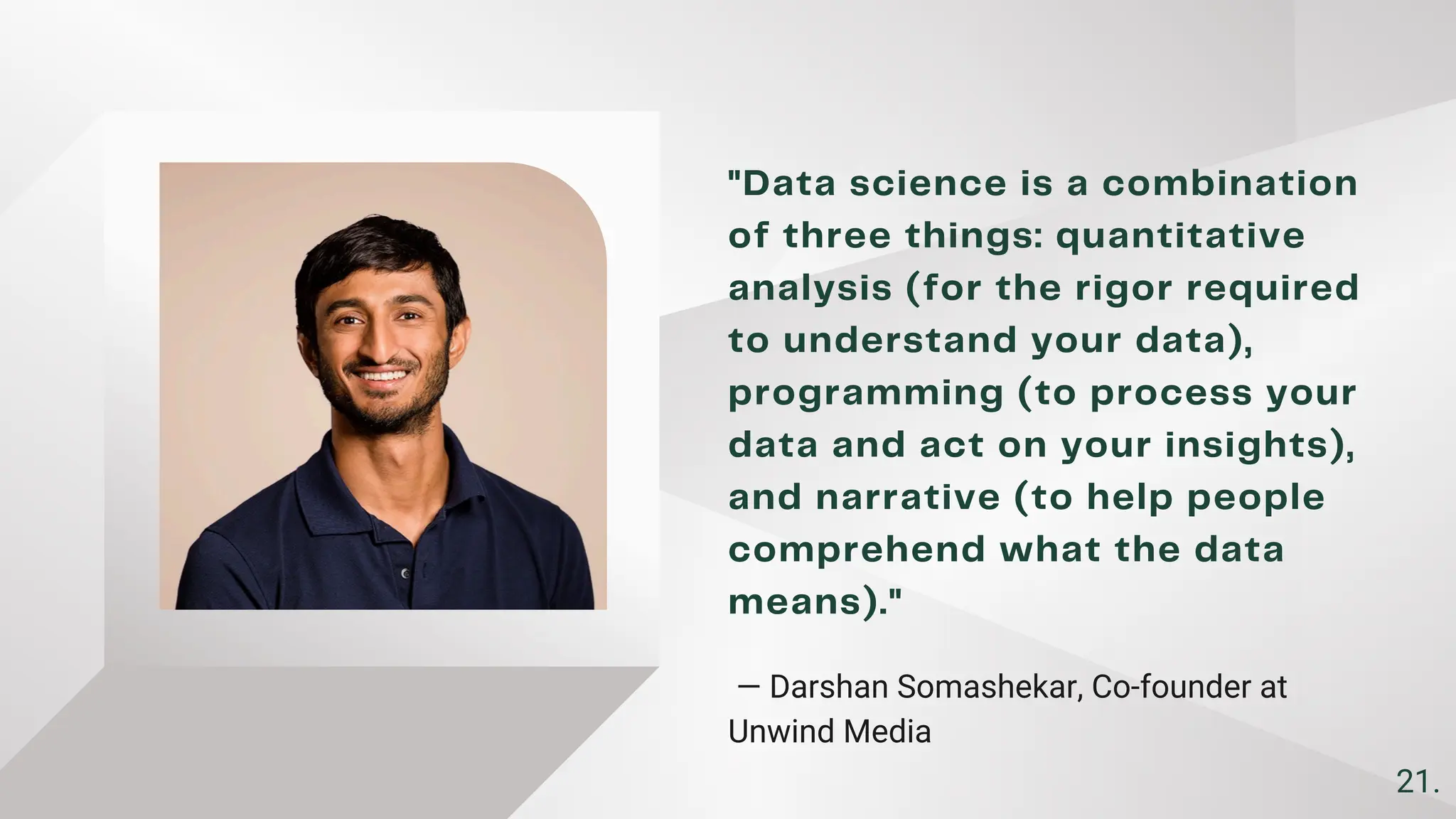 ​
"Data science is a combination
of three things: quantitative
analysis (for the rigor required
to understand your data),
programming (to process your
data and act on your insights),
and narrative (to help people
comprehend what the data
means)."
— Darshan Somashekar, Co-founder at
Unwind Media ​
21.
 