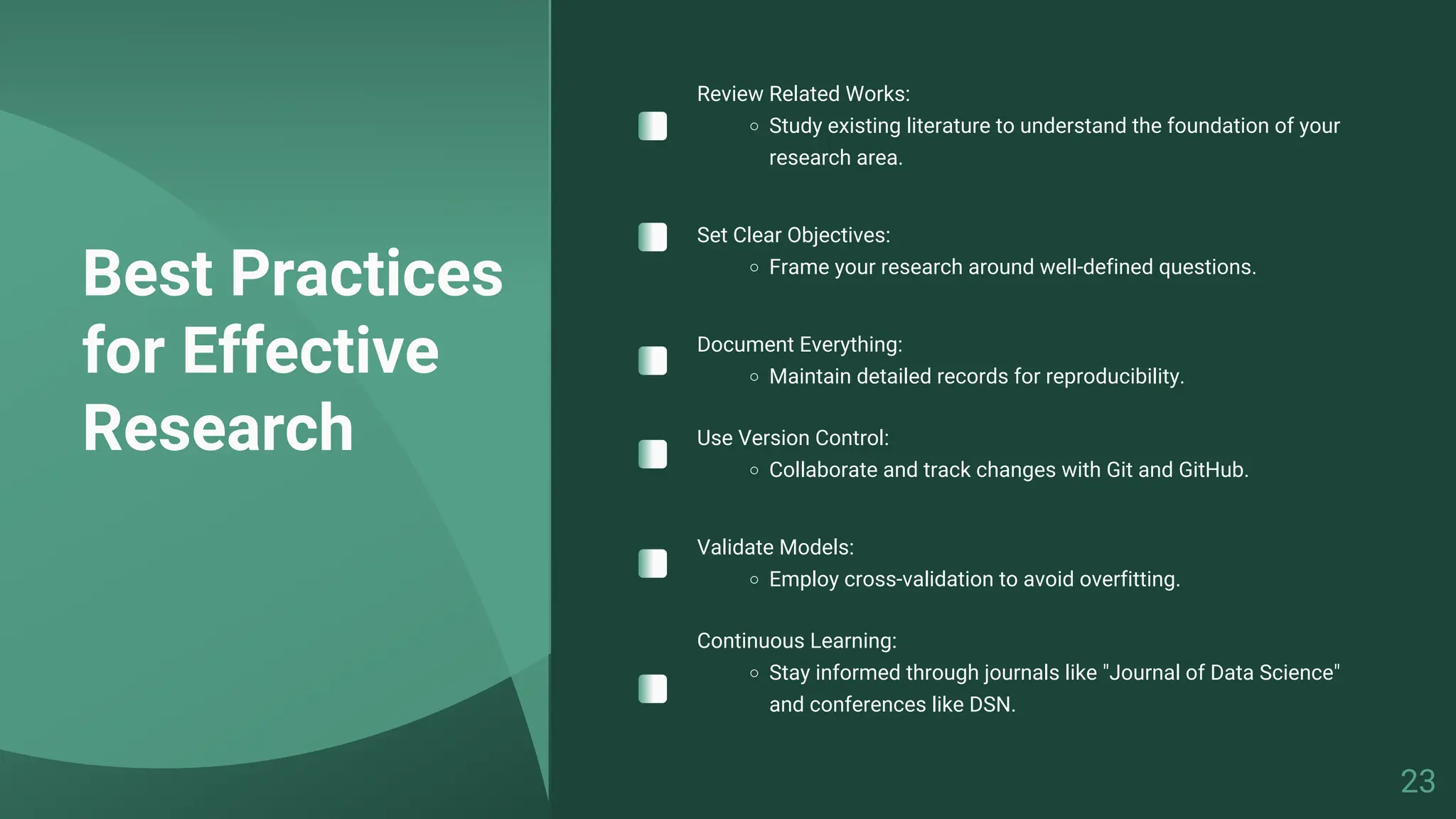 Best Practices
for Effective
Research
Review Related Works:
Study existing literature to understand the foundation of your
research area.
Set Clear Objectives:
Frame your research around well-defined questions.
Document Everything:
Maintain detailed records for reproducibility.
Use Version Control:
Collaborate and track changes with Git and GitHub.
Validate Models:
Employ cross-validation to avoid overfitting.
Continuous Learning:
Stay informed through journals like "Journal of Data Science"
and conferences like DSN.
23
 