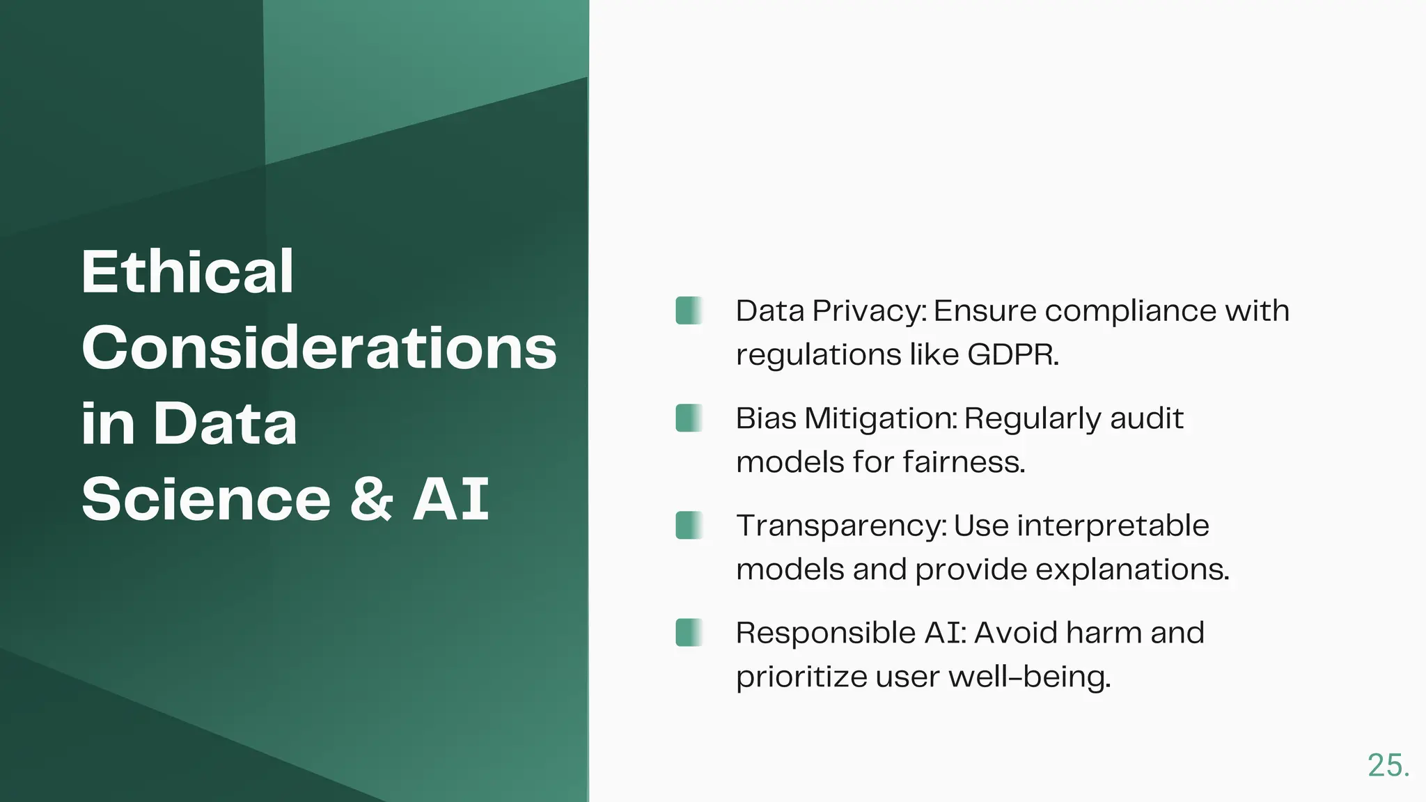 Ethical
Considerations
in Data
Science & AI
Data Privacy: Ensure compliance with
regulations like GDPR.
Bias Mitigation: Regularly audit
models for fairness.
Transparency: Use interpretable
models and provide explanations.
Responsible AI: Avoid harm and
prioritize user well-being.
25.
 