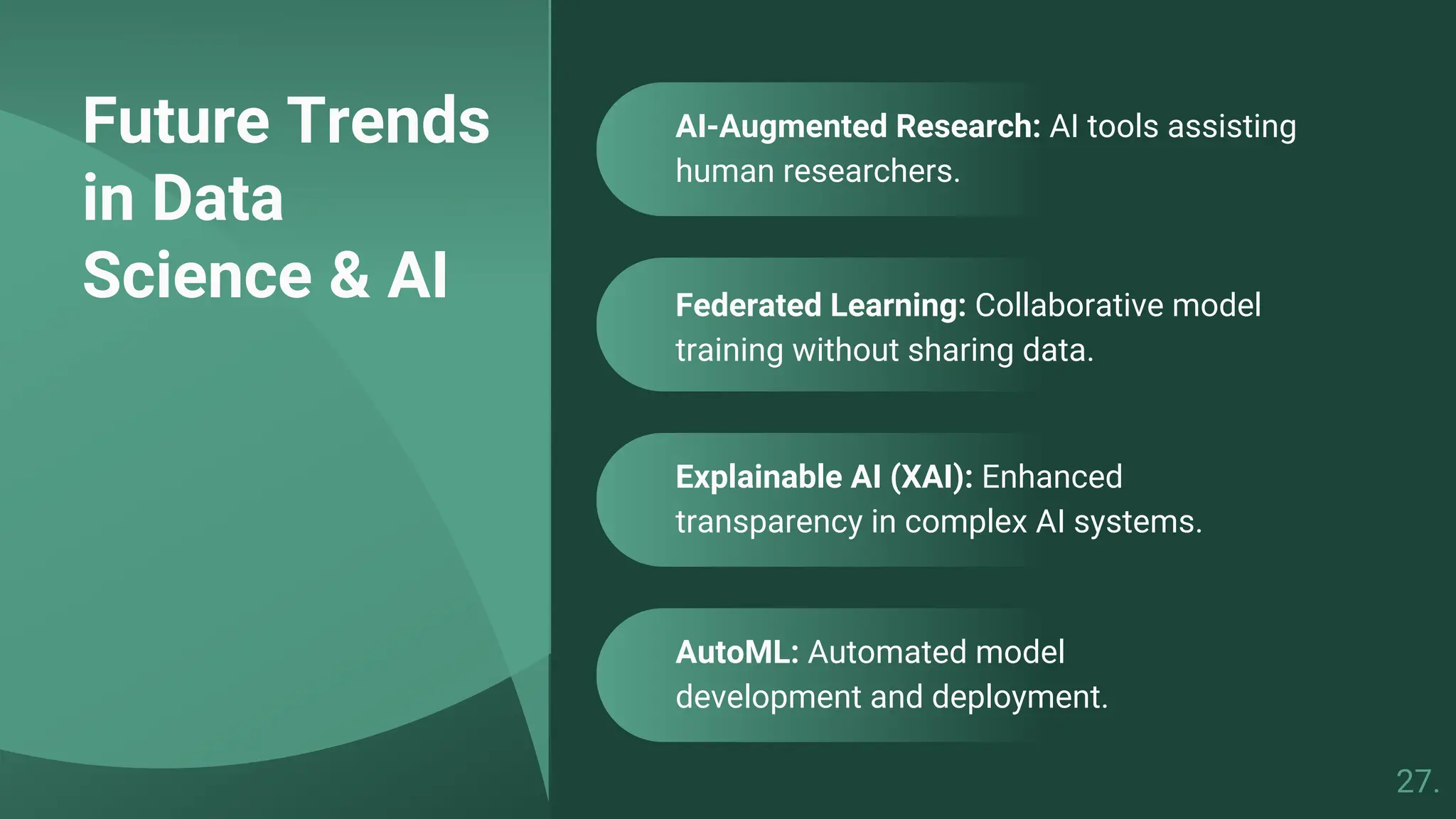 Future Trends
in Data
Science & AI
AutoML: Automated model
development and deployment.
Federated Learning: Collaborative model
training without sharing data.
AI-Augmented Research: AI tools assisting
human researchers.
Explainable AI (XAI): Enhanced
transparency in complex AI systems.
27.
 