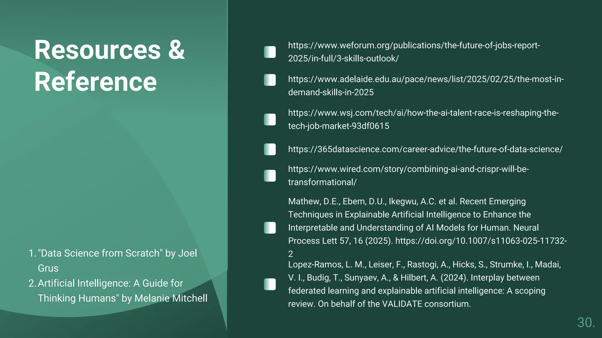 Resources &
Reference
"Data Science from Scratch" by Joel
Grus
1.
Artificial Intelligence: A Guide for
Thinking Humans" by Melanie Mitchell
2.
https://www.weforum.org/publications/the-future-of-jobs-report-
2025/in-full/3-skills-outlook/
https://www.adelaide.edu.au/pace/news/list/2025/02/25/the-most-in-
demand-skills-in-2025
https://www.wsj.com/tech/ai/how-the-ai-talent-race-is-reshaping-the-
tech-job-market-93df0615
https://365datascience.com/career-advice/the-future-of-data-science/
Mathew, D.E., Ebem, D.U., Ikegwu, A.C. et al. Recent Emerging
Techniques in Explainable Artificial Intelligence to Enhance the
Interpretable and Understanding of AI Models for Human. Neural
Process Lett 57, 16 (2025). https://doi.org/10.1007/s11063-025-11732-
2
Lopez-Ramos, L. M., Leiser, F., Rastogi, A., Hicks, S., Strumke, I., Madai,
V. I., Budig, T., Sunyaev, A., & Hilbert, A. (2024). Interplay between
federated learning and explainable artificial intelligence: A scoping
review. On behalf of the VALIDATE consortium.
https://www.wired.com/story/combining-ai-and-crispr-will-be-
transformational/
30.
 