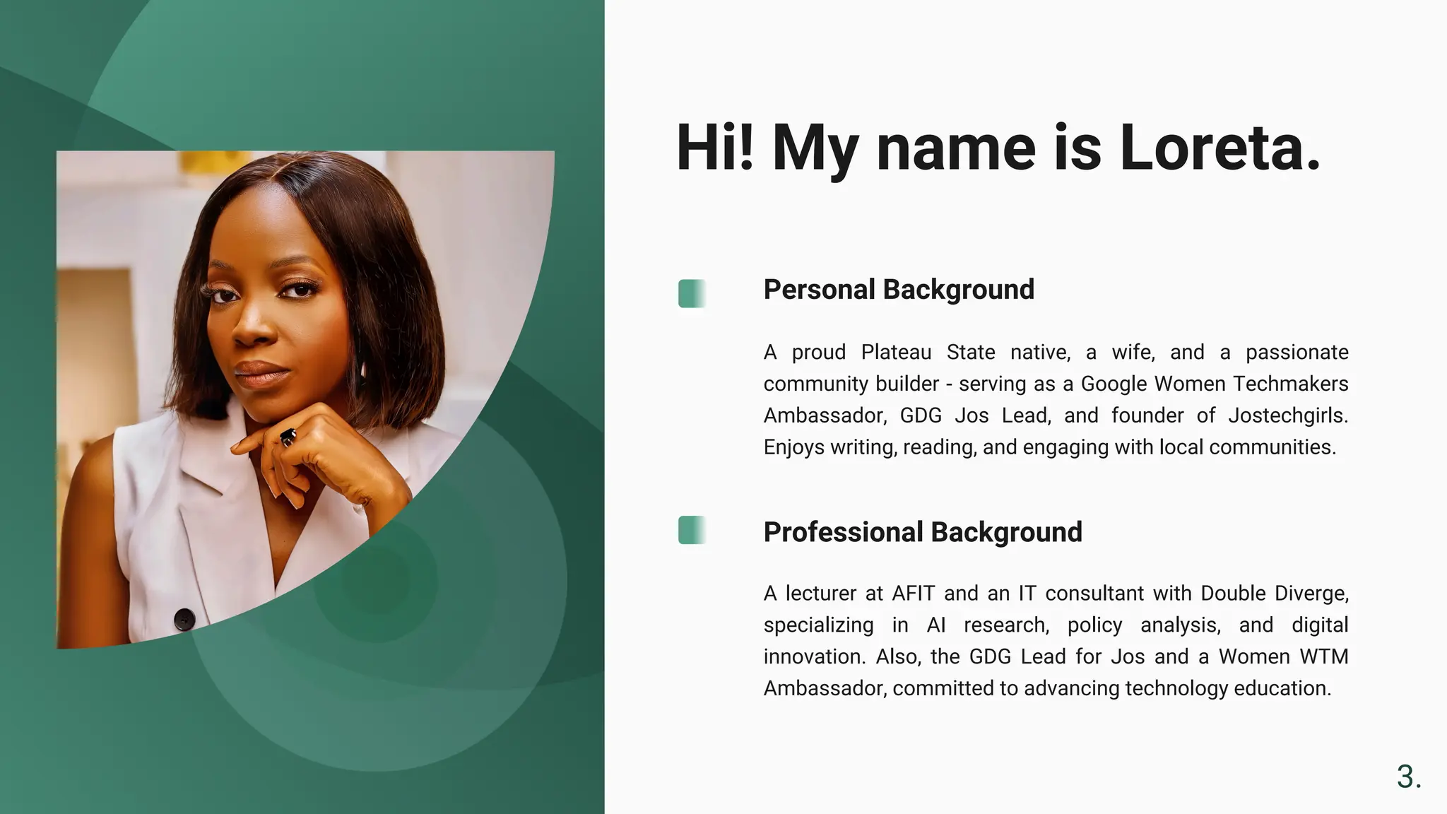 Hi! My name is Loreta.
A lecturer at AFIT and an IT consultant with Double Diverge,
specializing in AI research, policy analysis, and digital
innovation. Also, the GDG Lead for Jos and a Women WTM
Ambassador, committed to advancing technology education.
A proud Plateau State native, a wife, and a passionate
community builder - serving as a Google Women Techmakers
Ambassador, GDG Jos Lead, and founder of Jostechgirls.
Enjoys writing, reading, and engaging with local communities.
Personal Background
Professional Background
3.
 