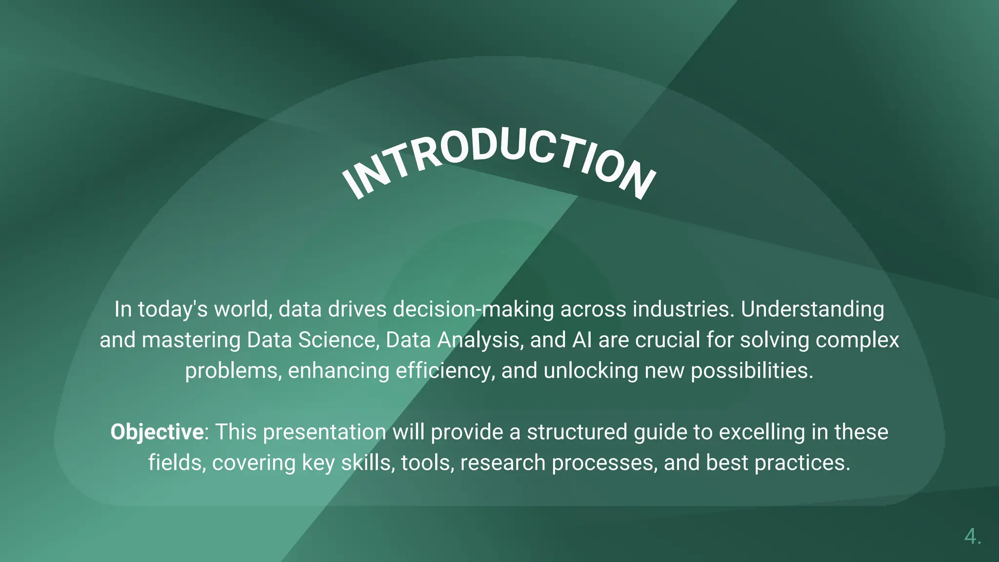 INTRODUCTION
In today's world, data drives decision-making across industries. Understanding
and mastering Data Science, Data Analysis, and AI are crucial for solving complex
problems, enhancing efficiency, and unlocking new possibilities.
Objective: This presentation will provide a structured guide to excelling in these
fields, covering key skills, tools, research processes, and best practices.
4.
 
