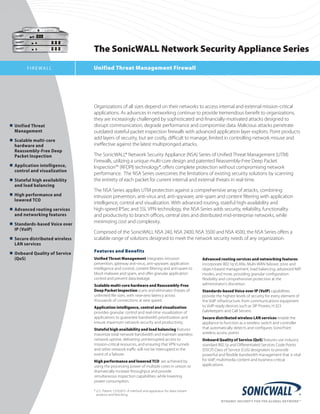 The SonicWALL Network Security Appliance Series
         FI R E WALL               Unified Threat Management Firewall




                                   Organizations	of	all	sizes	depend	on	their	networks	to	access	internal	and	external	mission-critical	
                                   applications.	As	advances	in	networking	continue	to	provide	tremendous	benefit	to	organizations,	
                                   they	are	increasingly	challenged	by	sophisticated	and	financially-motivated	attacks	designed	to	
n	 Unified	Threat		 	        	     disrupt	communication,	degrade	performance	and	compromise	data.	Malicious	attacks	penetrate	
	 Management			                    outdated	stateful	packet	inspection	firewalls	with	advanced	application	layer	exploits.	Point	products	
n	 Scalable	multi-core	
                                   add	layers	of	security,	but	are	costly,	difficult	to	manage,	limited	in	controlling	network	misuse	and	
	 hardware	and                     ineffective	against	the	latest	multipronged	attacks.	
		 Reassembly-Free	Deep		 	
	 Packet	Inspection	               The	SonicWALL®	Network	Security	Appliance	(NSA)	Series	of	Unified	Threat	Management	(UTM)	
                                   Firewalls,	utilizing	a	unique	multi-core	design	and	patented	Reassembly-Free	Deep	Packet	
n	 Application	intelligence,		
                                   Inspection™	(RFDPI)	technology*,	offers	complete	protection	without	compromising	network	
	 control	and	visualization	
                                   performance.		The	NSA	Series	overcomes	the	limitations	of	existing	security	solutions	by	scanning	
n	 Stateful	high	availability		    the	entirety	of	each	packet	for	current	internal	and	external	threats	in	real-time.	
	 and	load	balancing	
                                   The	NSA	Series	applies	UTM	protection	against	a	comprehensive	array	of	attacks,	combining	
n	 High	performance	and		    	     intrusion	prevention,	anti-virus	and,	anti-spyware,	anti-spam	and	content	filtering	with	application	
	 lowered	TCO	
                                   intelligence,	control	and	visualization.	With	advanced	routing,	stateful	high-availability	and		
n	 Advanced	routing	services		     high-speed	IPSec	and	SSL	VPN	technology,	the	NSA	Series	adds	security,	reliability,	functionality		
	 and	networking	features	         and	productivity	to	branch	offices,	central	sites	and	distributed	mid-enterprise	networks,	while	
n	 Standards-based	Voice	over		
                                   minimizing	cost	and	complexity.	
	 IP	(VoIP)	
                                   Comprised	of	the	SonicWALL	NSA	240,	NSA	2400,	NSA	3500	and	NSA	4500,	the	NSA	Series	offers	a	
n	 Secure	distributed	wireless		   scalable	range	of	solutions	designed	to	meet	the	network	security	needs	of	any	organization.
	 LAN	services		
n	 Onboard	Quality	of	Service		    Features and Benefits
	 (QoS)			                         Unified Threat Management integrates	intrusion	                    Advanced routing services and networking features 	
                                   prevention,	gateway	anti-virus,	anti-spyware,	application	         incorporate	802.1q	VLANs,	Multi-WAN	failover,	zone	and	
                                   intelligence	and	control,	content	filtering	and	anti-spam	to	      object-based	management,	load	balancing,	advanced	NAT	
                                   block	malware	and	spam,	and	offer	granular	application	            modes,	and	more,	providing	granular	configuration	
                                   control	and	prevent	data	leakage.                                  flexibility	and	comprehensive	protection	at	the	
                                   Scalable multi-core hardware and Reassembly-Free                   administrator’s	discretion.	
                                   Deep Packet Inspection scans	and	eliminates	threats	of	            Standards-based Voice over IP (VoIP)	capabilities	
                                   unlimited	file	sizes,	with	near-zero	latency	across	               provide	the	highest	levels	of	security	for	every	element	of	
                                   thousands	of	connections	at	wire	speed. 		                         the	VoIP	infrastructure,	from	communications	equipment	
                                   Application intelligence, control and visualization                to	VoIP-ready	devices	such	as	SIP	Proxies,	H.323	
                                   provides	granular	control	and	real-time	visualization	of	          Gatekeepers	and	Call	Servers.				
                                   applications	to	guarantee	bandwidth	prioritization	and	            Secure distributed wireless LAN services	enable	the	
                                   ensure	maximum	network	security	and	productivity.		                appliance	to	function	as	a	wireless	switch	and	controller	
                                   Stateful high availability and load balancing	features	            that	automatically	detects	and	configures	SonicPoint	
                                   maximize	total	network	bandwidth	and	maintain	seamless	            wireless	access	points
                                   network	uptime,	delivering	uninterrupted	access	to	                Onboard Quality of Service (QoS)	features	use	industry	
                                   mission-critical	resources,	and	ensuring	that	VPN	tunnels	         standard	802.1p	and	Differentiated	Services	Code	Points	
                                   and	other	network	traffic	will	not	be	interrupted	in	the	          (DSCP)	Class	of	Service	(CoS)	designators	to	provide	
                                   event	of	a	failover.	                                              powerful	and	flexible	bandwidth	management	that	is	vital	
                                   High performance and lowered TCO 	are	achieved	by	                 for	VoIP,	multimedia	content	and	business-critical	
                                   using	the	processing	power	of	multiple	cores	in	unison	to	         applications.
                                   dramatically	increase	throughput	and	provide	
                                   simultaneous	inspection	capabilities,	while	lowering	
                                   power	consumption.

                                   *	U.S.	Patent	7,310,815–A	method	and	apparatus	for	data	stream		
                                   	 analysis	and	blocking.
 