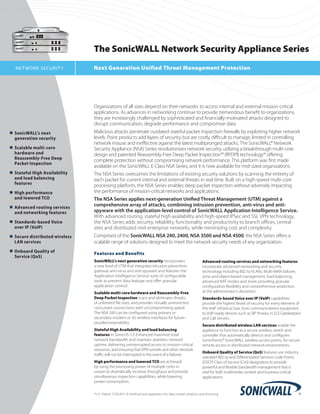 The SonicWALL Network Security Appliance Series
  N E T WO R K SECU R I T Y        Next Generation Unified Threat Management Protection




                                   Organizations of all sizes depend on their networks to access internal and external mission-critical
                                   applications. As advances in networking continue to provide tremendous benefit to organizations,
                                   they are increasingly challenged by sophisticated and financially-motivated attacks designed to
                                   disrupt communication, degrade performance and compromise data.
n	 SonicWALL’s	next		         	    Malicious attacks penetrate outdated stateful packet inspection firewalls by exploiting higher network
	 generation	security		            levels. Point products add layers of security, but are costly, difficult to manage, limited in controlling
                                   network misuse and ineffective against the latest multipronged attacks. The SonicWALL® Network
n	 Scalable	multi-core		 	         Security Appliance (NSA) Series revolutionizes network security, utilizing a breakthrough multi-core
	 hardware	and		                   design and patented Reassembly-Free Deep Packet Inspection™ (RFDPI) technology* offering
	 Reassembly-Free	Deep		 	         complete protection without compromising network performance. This platform was first made
	 Packet	Inspection
                                   available on the SonicWALL E-Class NSA Series, and it is now available for mid-sized organizations.
n	 Stateful	High	Availability		    The NSA Series overcomes the limitations of existing security solutions by scanning the entirety of
	 and	load	balancing		             each packet for current internal and external threats in real time. Built on a high-speed multi-core
	 features                         processing platform, the NSA Series enables deep packet inspection without adversely impacting
n	 High	performance	               the performance of mission-critical networks and applications.
	 and	lowered	TCO                  The NSA Series applies next-generation Unified Threat Management (UTM) against a
n	 Advanced	routing	services		
                                   comprehensive array of attacks, combining intrusion prevention, anti-virus and anti-
	 and	networking	features          spyware with the application-level control of SonicWALL Application Intelligence Service.
                                   With advanced routing, stateful high-availability and high-speed IPSec and SSL VPN technology,
n	 Standards-based	Voice		    	    the NSA Series adds security, reliability, functionality and productivity to branch offices, central
	 over	IP	(VoIP)                   sites and distributed mid-enterprise networks, while minimizing cost and complexity.
n	 Secure	distributed	wireless		   Comprised of the SonicWALL NSA 240, 2400, NSA 3500 and NSA 4500, the NSA Series offers a
	 LAN	services                     scalable range of solutions designed to meet the network security needs of any organization.
n	 Onboard	Quality	of	
                                   Features and Benefits
	 Service	(QoS)
                                   SonicWALL’s next generation security incorporates                       Advanced routing services and networking features
                                   a new level of UTM that integrates intrusion prevention,                incorporate advanced networking and security
                                   gateway anti-virus and anti-spyware and features the                    technology including 802.1q VLANs, Multi-WAN failover,
                                   Application Intelligence Service suite of configurable                  zone and object-based management, load balancing,
                                   tools to prevent data leakage and offer granular                        advanced NAT modes and more, providing granular
                                   application control.                                                    configuration flexibility and comprehensive protection
                                   Scalable multi-core hardware and Reassembly-Free                        at the administrator’s discretion.
                                   Deep Packet Inspection scans and eliminates threats                     Standards-based Voice over IP (VoIP) capabilities
                                   of unlimited file sizes, and provides virtually unrestricted            provide the highest levels of security for every element of
                                   concurrent connections with uncompromising speed.                       the VoIP infrastructure, from communications equipment
                                   The NSA 240 can be configured using primary or                          to VoIP-ready devices such as SIP Proxies, H.323 Gatekeepers
                                   secondary modem or 3G wireless interfaces for future-                   and Call Servers.
                                   proofed extensibility.
                                                                                                           Secure distributed wireless LAN services enable the
                                   Stateful High Availability and load balancing                           appliance to function as a secure wireless switch and
                                   features in SonicOS 5.5 Enhanced maximize total                         controller that automatically detects and configures
                                   network bandwidth and maintain seamless network                         SonicPoints, SonicWALL wireless access points, for secure
                                                                                                                       ™
                                   uptime, delivering uninterrupted access to mission-critical             remote access in distributed network environments.
                                   resources, and ensuring that VPN tunnels and other network
                                                                                                           Onboard Quality of Service (QoS) features use industry
                                   traffic will not be interrupted in the event of a failover.
                                                                                                           standard 802.1p and Differentiated Services Code Points
                                   High performance and lowered TCO are achieved                           (DSCP) Class of Service (CoS) designators to provide
                                   by using the processing power of multiple cores in                      powerful and flexible bandwidth management that is
                                   unison to dramatically increase throughput and provide                  vital for VoIP, multimedia content and business-critical
                                   simultaneous inspection capabilities, while lowering                    applications.
                                   power consumption.

                                   *U.S. Patent 7,310,815–A method and apparatus for data stream analysis and blocking.
 