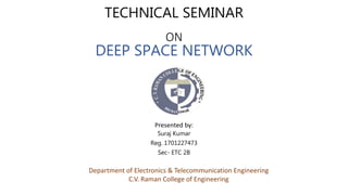 TECHNICAL SEMINAR
ON
DEEP SPACE NETWORK
Presented by:
Suraj Kumar
Reg. 1701227473
Sec- ETC 2B
Department of Electronics & Telecommunication Engineering
C.V. Raman College of Engineering
 