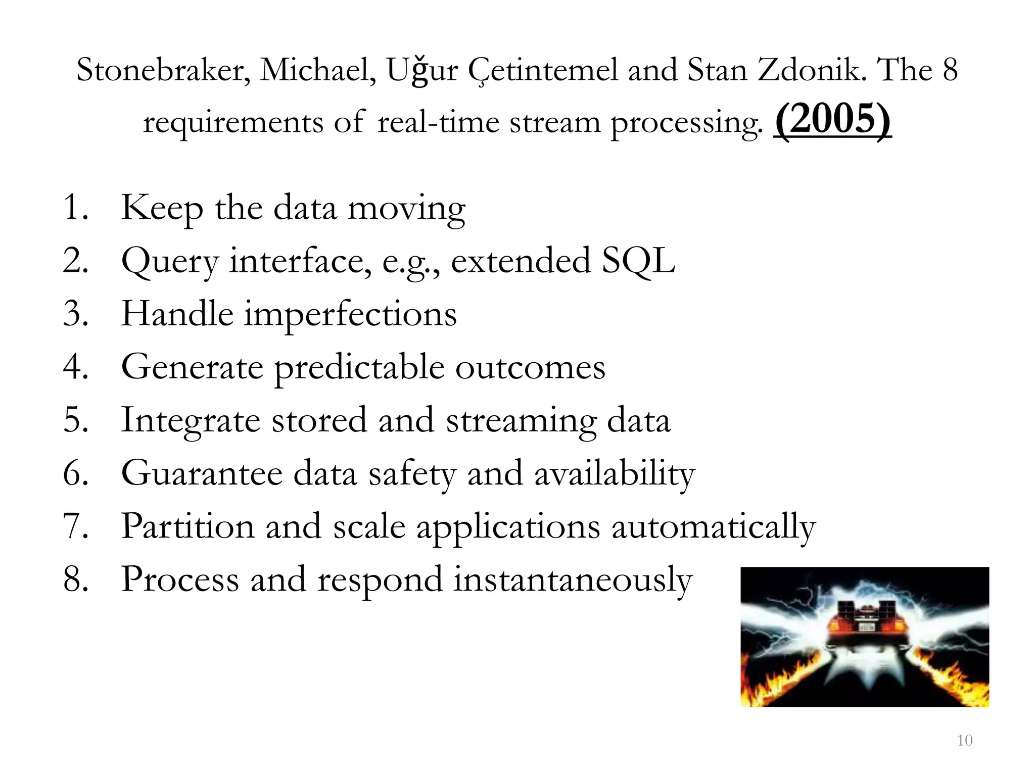 10
Stonebraker, Michael, Uǧur Çetintemel and Stan Zdonik. The 8
requirements of real-time stream processing. (2005)
1. Keep the data moving
2. Query interface, e.g., extended SQL
3. Handle imperfections
4. Generate predictable outcomes
5. Integrate stored and streaming data
6. Guarantee data safety and availability
7. Partition and scale applications automatically
8. Process and respond instantaneously
 