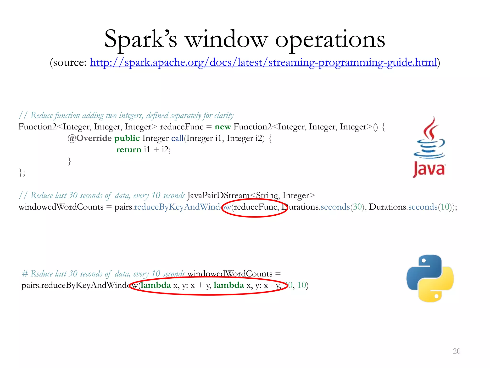 20
Spark’s window operations
(source: http://spark.apache.org/docs/latest/streaming-programming-guide.html)
// Reduce function adding two integers, defined separately for clarity
Function2<Integer, Integer, Integer> reduceFunc = new Function2<Integer, Integer, Integer>() {
@Override public Integer call(Integer i1, Integer i2) {
return i1 + i2;
}
};
// Reduce last 30 seconds of data, every 10 seconds JavaPairDStream<String, Integer>
windowedWordCounts = pairs.reduceByKeyAndWindow(reduceFunc, Durations.seconds(30), Durations.seconds(10));
# Reduce last 30 seconds of data, every 10 seconds windowedWordCounts =
pairs.reduceByKeyAndWindow(lambda x, y: x + y, lambda x, y: x - y, 30, 10)
 