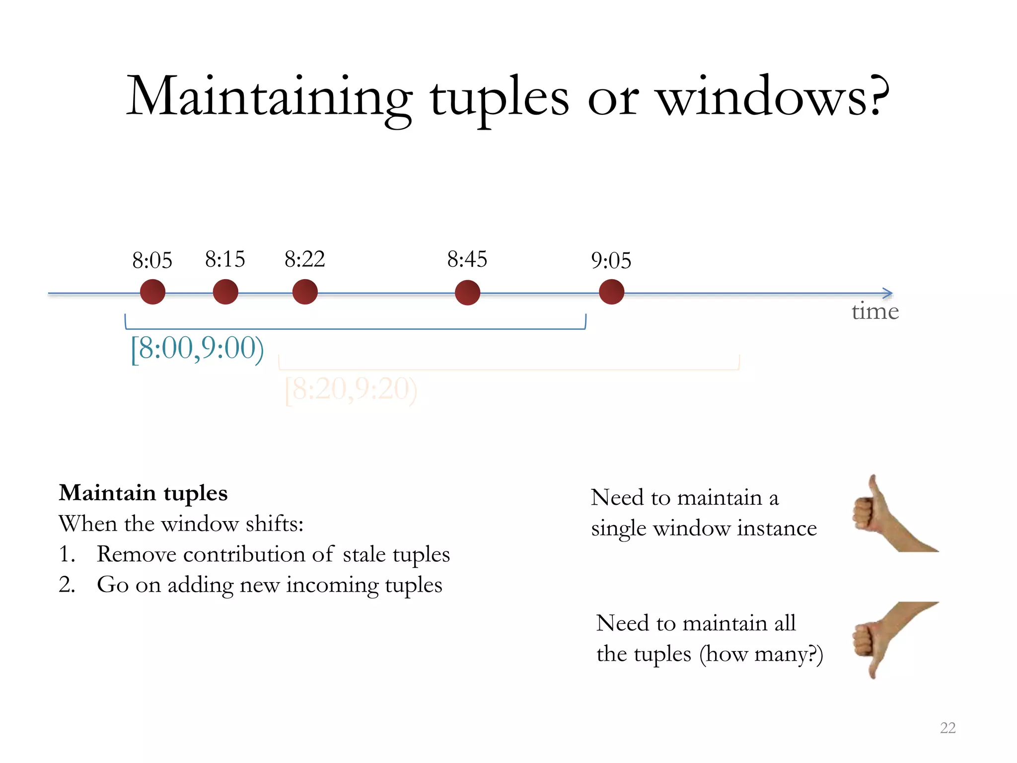 Maintaining tuples or windows?
22
time
[8:00,9:00)
8:05 8:15 8:22 8:45 9:05
[8:20,9:20)
Maintain tuples
When the window shifts:
1. Remove contribution of stale tuples
2. Go on adding new incoming tuples
Need to maintain a
single window instance
Need to maintain all
the tuples (how many?)
 