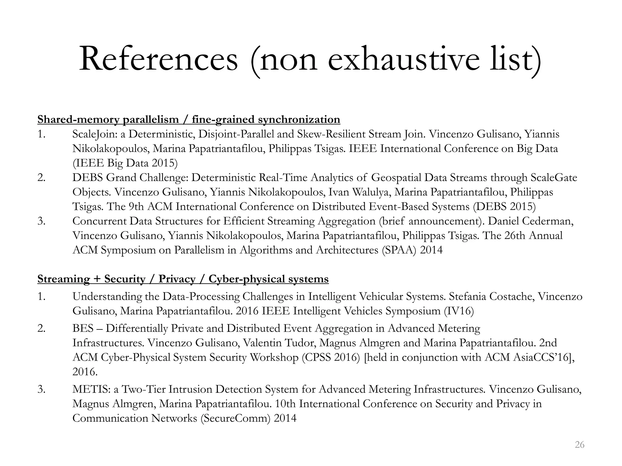 References (non exhaustive list)
Shared-memory parallelism / fine-grained synchronization
1. ScaleJoin: a Deterministic, Disjoint-Parallel and Skew-Resilient Stream Join. Vincenzo Gulisano, Yiannis
Nikolakopoulos, Marina Papatriantafilou, Philippas Tsigas. IEEE International Conference on Big Data
(IEEE Big Data 2015)
2. DEBS Grand Challenge: Deterministic Real-Time Analytics of Geospatial Data Streams through ScaleGate
Objects. Vincenzo Gulisano, Yiannis Nikolakopoulos, Ivan Walulya, Marina Papatriantafilou, Philippas
Tsigas. The 9th ACM International Conference on Distributed Event-Based Systems (DEBS 2015)
3. Concurrent Data Structures for Efficient Streaming Aggregation (brief announcement). Daniel Cederman,
Vincenzo Gulisano, Yiannis Nikolakopoulos, Marina Papatriantafilou, Philippas Tsigas. The 26th Annual
ACM Symposium on Parallelism in Algorithms and Architectures (SPAA) 2014
Streaming + Security / Privacy / Cyber-physical systems
1. Understanding the Data-Processing Challenges in Intelligent Vehicular Systems. Stefania Costache, Vincenzo
Gulisano, Marina Papatriantafilou. 2016 IEEE Intelligent Vehicles Symposium (IV16)
2. BES – Differentially Private and Distributed Event Aggregation in Advanced Metering
Infrastructures. Vincenzo Gulisano, Valentin Tudor, Magnus Almgren and Marina Papatriantafilou. 2nd
ACM Cyber-Physical System Security Workshop (CPSS 2016) [held in conjunction with ACM AsiaCCS’16],
2016.
3. METIS: a Two-Tier Intrusion Detection System for Advanced Metering Infrastructures. Vincenzo Gulisano,
Magnus Almgren, Marina Papatriantafilou. 10th International Conference on Security and Privacy in
Communication Networks (SecureComm) 2014
26
 