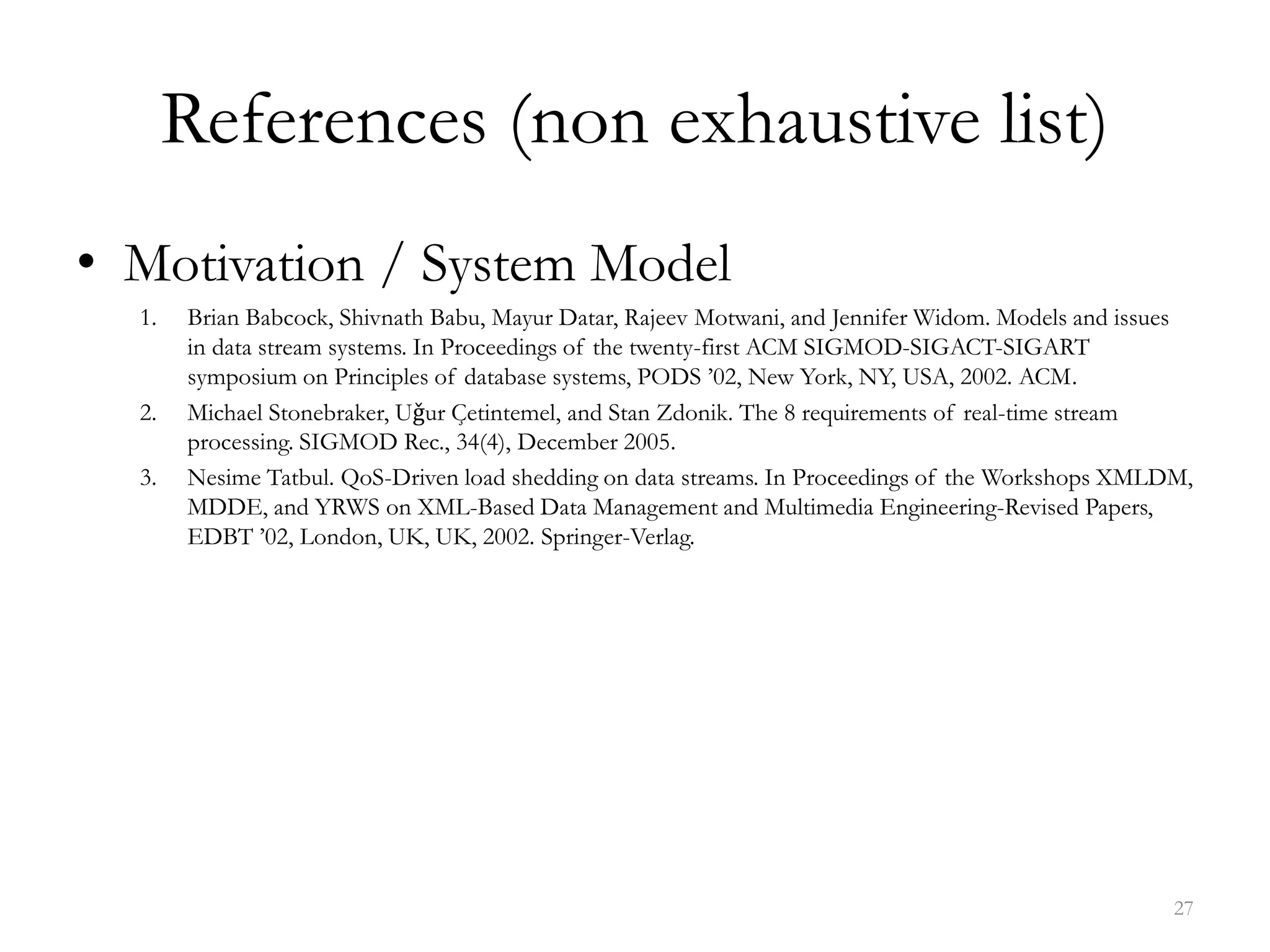 References (non exhaustive list)
• Motivation / System Model
1. Brian Babcock, Shivnath Babu, Mayur Datar, Rajeev Motwani, and Jennifer Widom. Models and issues
in data stream systems. In Proceedings of the twenty-first ACM SIGMOD-SIGACT-SIGART
symposium on Principles of database systems, PODS ’02, New York, NY, USA, 2002. ACM.
2. Michael Stonebraker, Uǧur Çetintemel, and Stan Zdonik. The 8 requirements of real-time stream
processing. SIGMOD Rec., 34(4), December 2005.
3. Nesime Tatbul. QoS-Driven load shedding on data streams. In Proceedings of the Workshops XMLDM,
MDDE, and YRWS on XML-Based Data Management and Multimedia Engineering-Revised Papers,
EDBT ’02, London, UK, UK, 2002. Springer-Verlag.
27
 