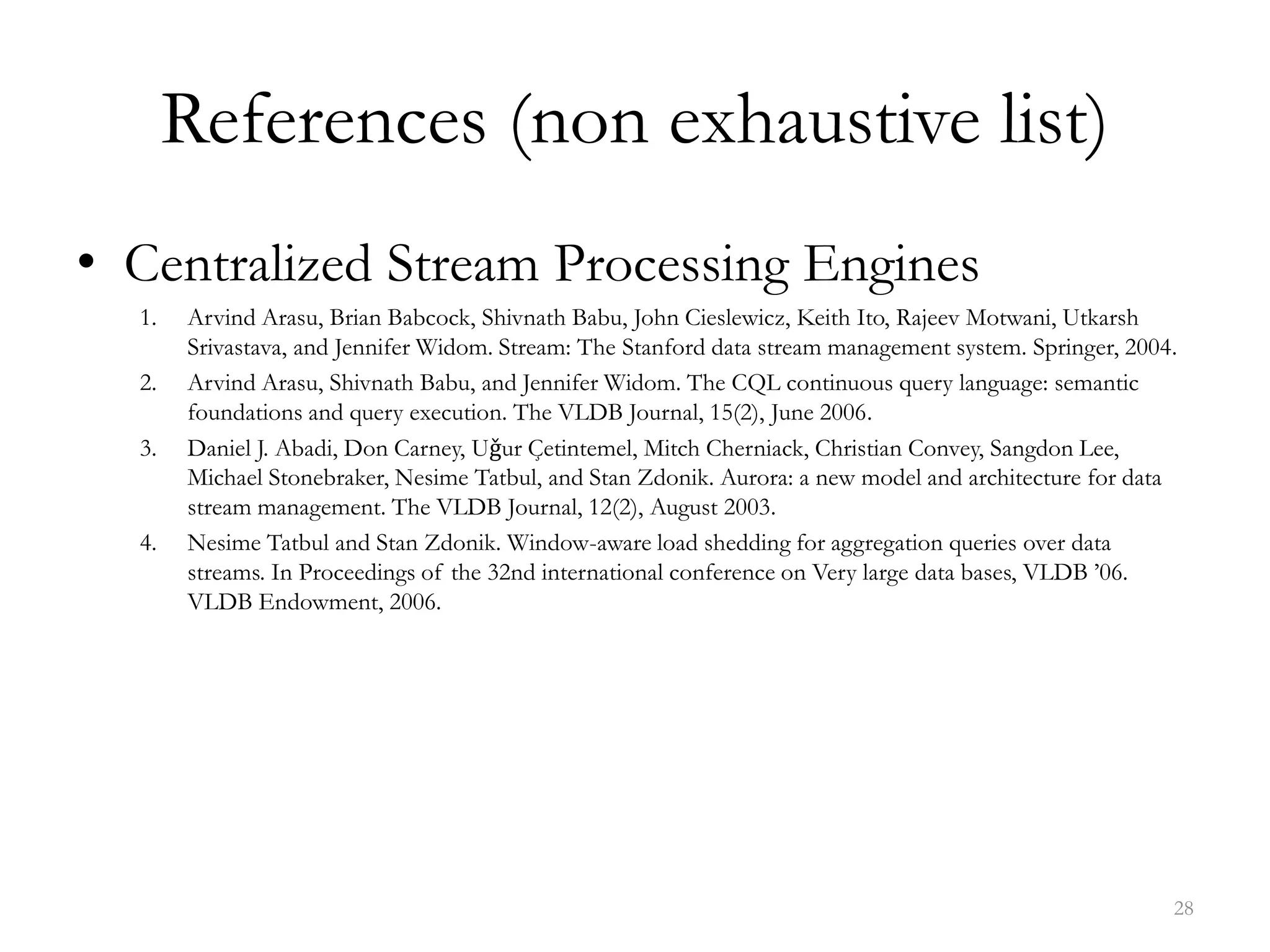 References (non exhaustive list)
• Centralized Stream Processing Engines
1. Arvind Arasu, Brian Babcock, Shivnath Babu, John Cieslewicz, Keith Ito, Rajeev Motwani, Utkarsh
Srivastava, and Jennifer Widom. Stream: The Stanford data stream management system. Springer, 2004.
2. Arvind Arasu, Shivnath Babu, and Jennifer Widom. The CQL continuous query language: semantic
foundations and query execution. The VLDB Journal, 15(2), June 2006.
3. Daniel J. Abadi, Don Carney, Uǧur Çetintemel, Mitch Cherniack, Christian Convey, Sangdon Lee,
Michael Stonebraker, Nesime Tatbul, and Stan Zdonik. Aurora: a new model and architecture for data
stream management. The VLDB Journal, 12(2), August 2003.
4. Nesime Tatbul and Stan Zdonik. Window-aware load shedding for aggregation queries over data
streams. In Proceedings of the 32nd international conference on Very large data bases, VLDB ’06.
VLDB Endowment, 2006.
28
 