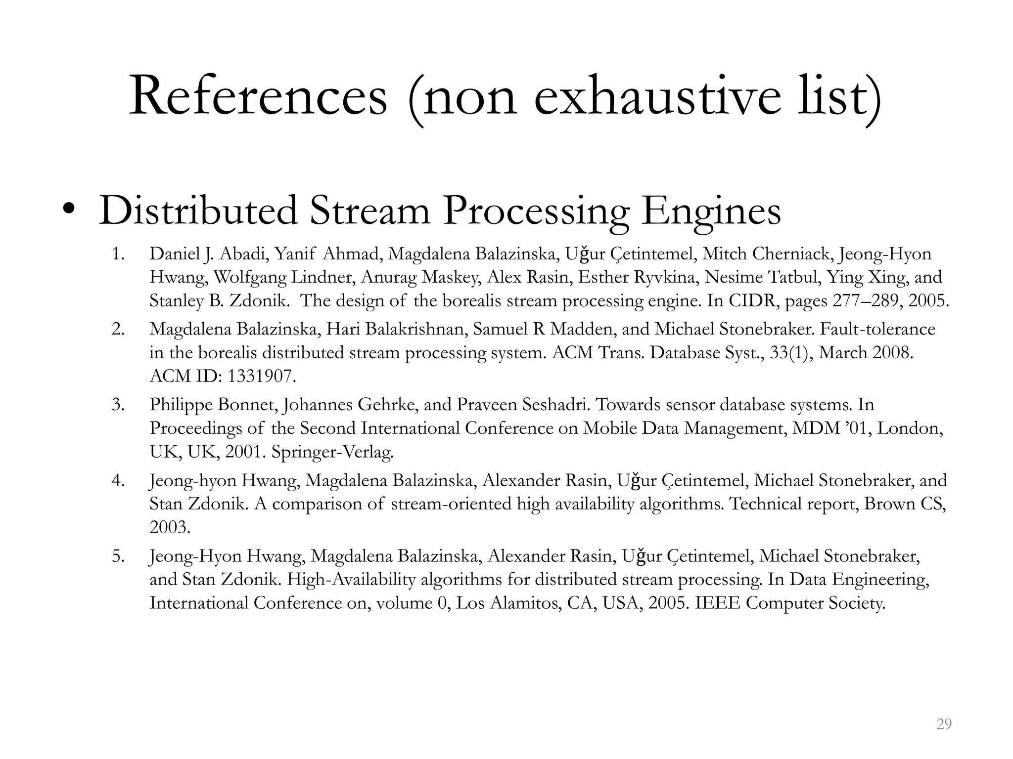 References (non exhaustive list)
• Distributed Stream Processing Engines
1. Daniel J. Abadi, Yanif Ahmad, Magdalena Balazinska, Uǧur Çetintemel, Mitch Cherniack, Jeong-Hyon
Hwang, Wolfgang Lindner, Anurag Maskey, Alex Rasin, Esther Ryvkina, Nesime Tatbul, Ying Xing, and
Stanley B. Zdonik. The design of the borealis stream processing engine. In CIDR, pages 277–289, 2005.
2. Magdalena Balazinska, Hari Balakrishnan, Samuel R Madden, and Michael Stonebraker. Fault-tolerance
in the borealis distributed stream processing system. ACM Trans. Database Syst., 33(1), March 2008.
ACM ID: 1331907.
3. Philippe Bonnet, Johannes Gehrke, and Praveen Seshadri. Towards sensor database systems. In
Proceedings of the Second International Conference on Mobile Data Management, MDM ’01, London,
UK, UK, 2001. Springer-Verlag.
4. Jeong-hyon Hwang, Magdalena Balazinska, Alexander Rasin, Uǧur Çetintemel, Michael Stonebraker, and
Stan Zdonik. A comparison of stream-oriented high availability algorithms. Technical report, Brown CS,
2003.
5. Jeong-Hyon Hwang, Magdalena Balazinska, Alexander Rasin, Uǧur Çetintemel, Michael Stonebraker,
and Stan Zdonik. High-Availability algorithms for distributed stream processing. In Data Engineering,
International Conference on, volume 0, Los Alamitos, CA, USA, 2005. IEEE Computer Society.
29
 