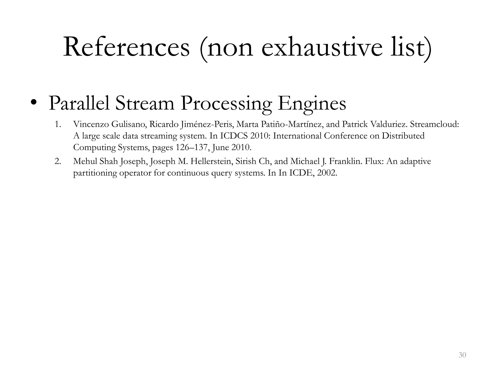 References (non exhaustive list)
• Parallel Stream Processing Engines
1. Vincenzo Gulisano, Ricardo Jiménez-Peris, Marta Patiño-Martínez, and Patrick Valduriez. Streamcloud:
A large scale data streaming system. In ICDCS 2010: International Conference on Distributed
Computing Systems, pages 126–137, June 2010.
2. Mehul Shah Joseph, Joseph M. Hellerstein, Sirish Ch, and Michael J. Franklin. Flux: An adaptive
partitioning operator for continuous query systems. In In ICDE, 2002.
30
 