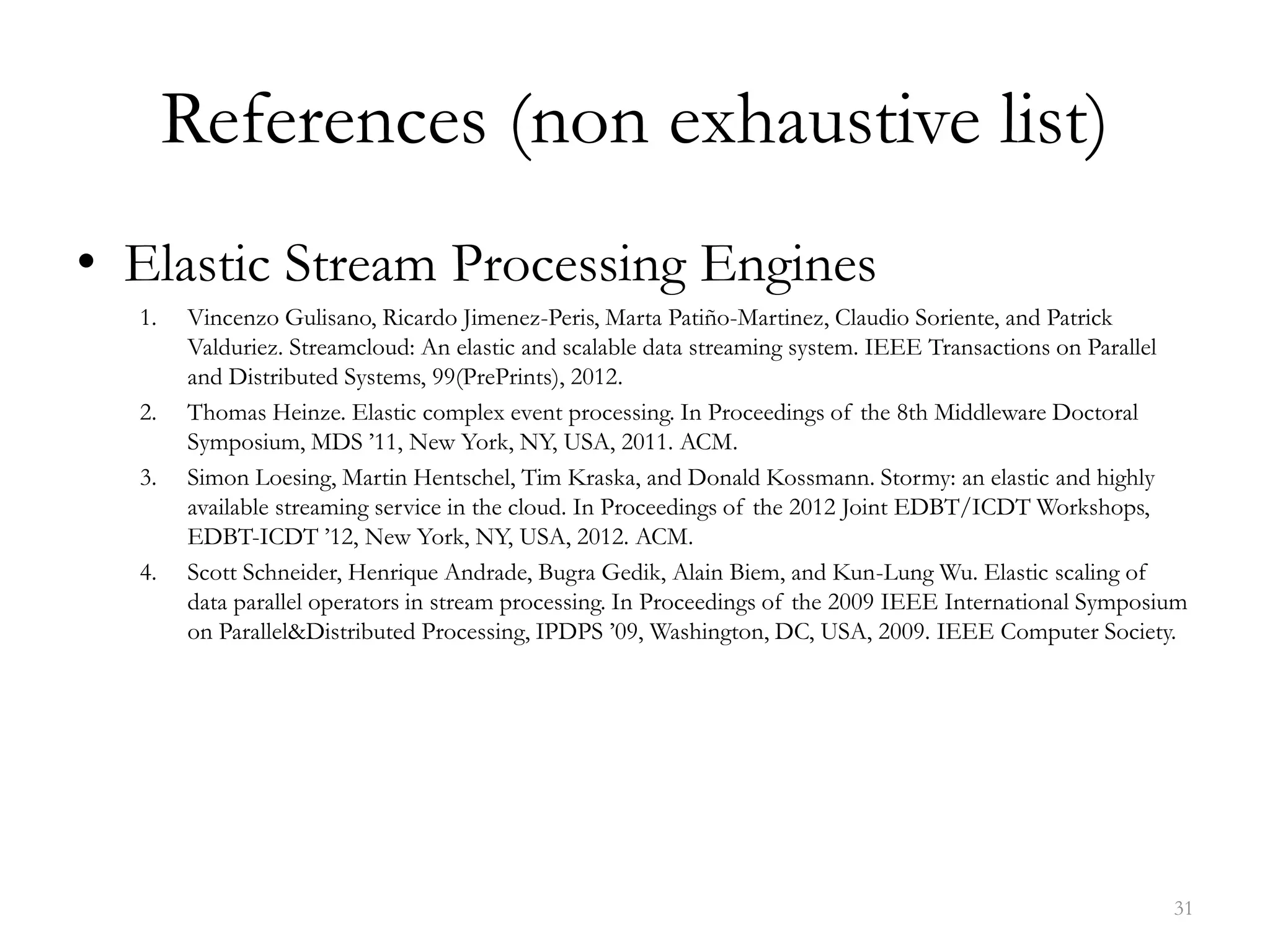 References (non exhaustive list)
• Elastic Stream Processing Engines
1. Vincenzo Gulisano, Ricardo Jimenez-Peris, Marta Patiño-Martinez, Claudio Soriente, and Patrick
Valduriez. Streamcloud: An elastic and scalable data streaming system. IEEE Transactions on Parallel
and Distributed Systems, 99(PrePrints), 2012.
2. Thomas Heinze. Elastic complex event processing. In Proceedings of the 8th Middleware Doctoral
Symposium, MDS ’11, New York, NY, USA, 2011. ACM.
3. Simon Loesing, Martin Hentschel, Tim Kraska, and Donald Kossmann. Stormy: an elastic and highly
available streaming service in the cloud. In Proceedings of the 2012 Joint EDBT/ICDT Workshops,
EDBT-ICDT ’12, New York, NY, USA, 2012. ACM.
4. Scott Schneider, Henrique Andrade, Bugra Gedik, Alain Biem, and Kun-Lung Wu. Elastic scaling of
data parallel operators in stream processing. In Proceedings of the 2009 IEEE International Symposium
on Parallel&Distributed Processing, IPDPS ’09, Washington, DC, USA, 2009. IEEE Computer Society.
31
 