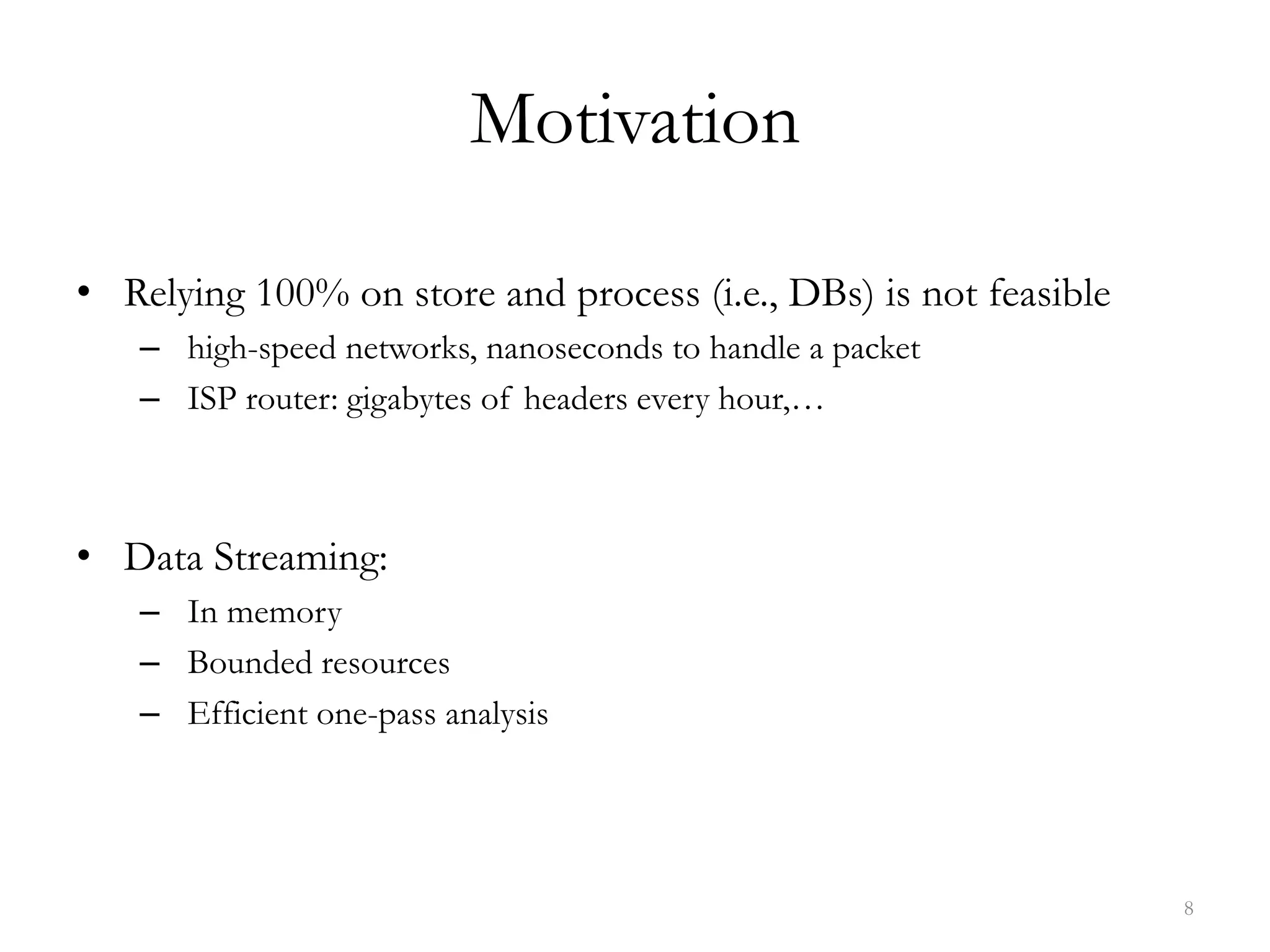 Motivation
• Relying 100% on store and process (i.e., DBs) is not feasible
– high-speed networks, nanoseconds to handle a packet
– ISP router: gigabytes of headers every hour,…
• Data Streaming:
– In memory
– Bounded resources
– Efficient one-pass analysis
8
 