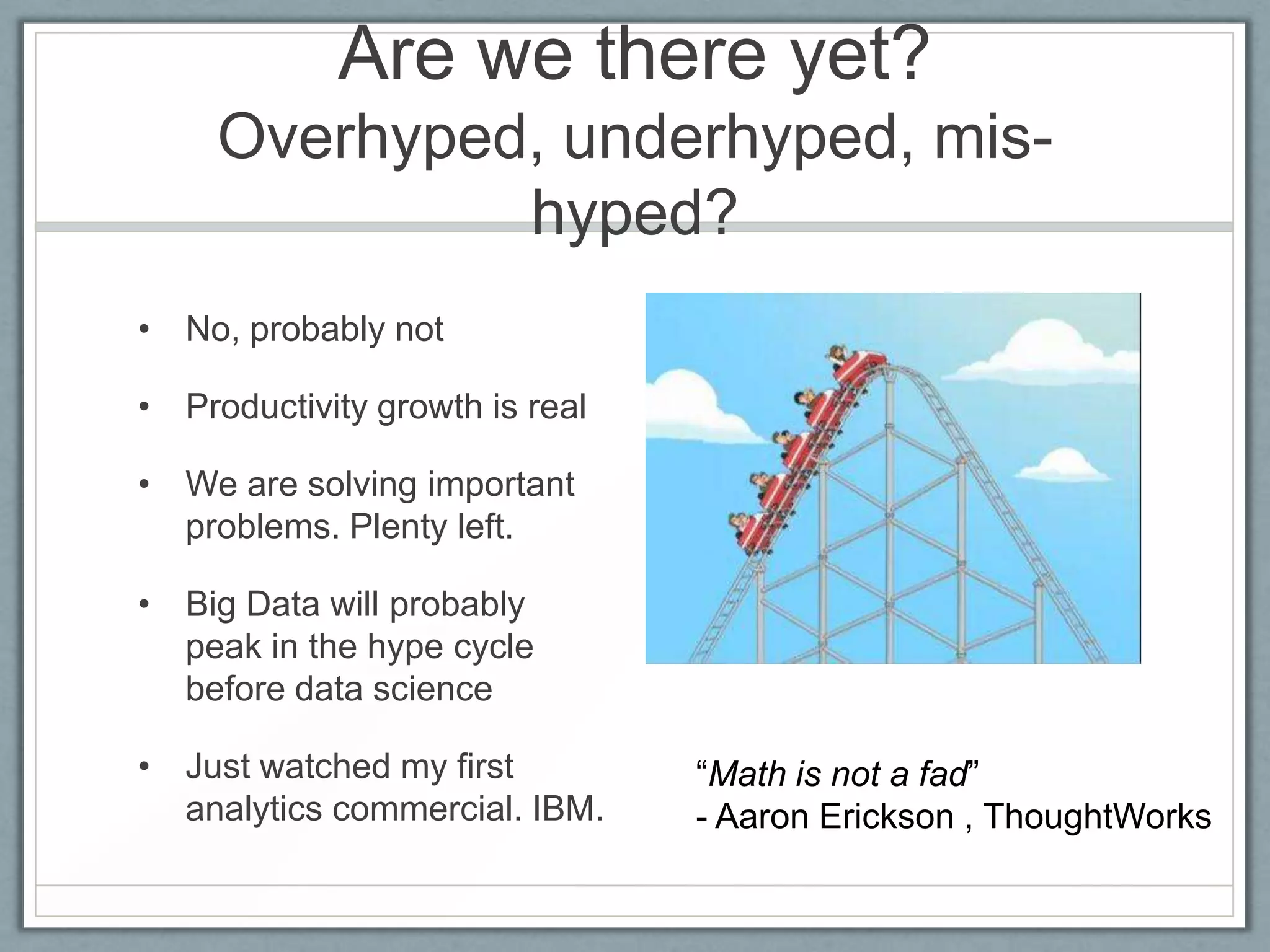 Are we there yet?
Overhyped, underhyped, mis-
hyped?
• No, probably not
• Productivity growth is real
• We are solving important
problems. Plenty left.
• Big Data will probably
peak in the hype cycle
before data science
• Just watched my first
analytics commercial. IBM.
“Math is not a fad”
- Aaron Erickson , ThoughtWorks
 