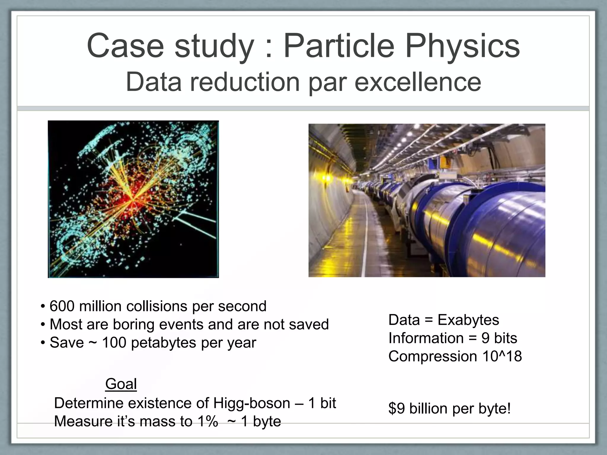 Case study : Particle Physics
Data reduction par excellence
• 600 million collisions per second
• Most are boring events and are not saved
• Save ~ 100 petabytes per year
Determine existence of Higg-boson – 1 bit
Measure it’s mass to 1% ~ 1 byte
Data = Exabytes
Information = 9 bits
Compression 10^18
Goal
$9 billion per byte!
 