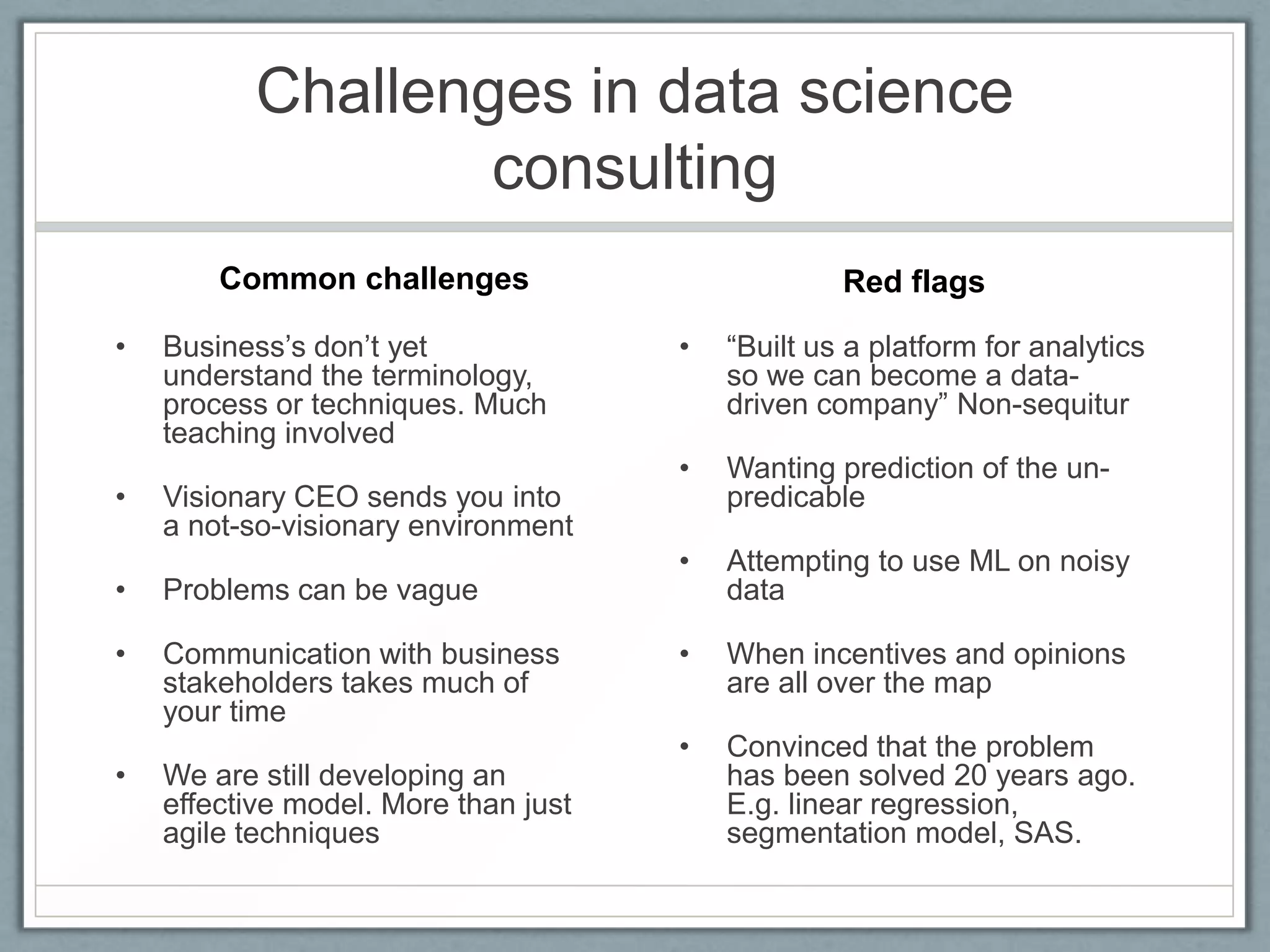 Challenges in data science
consulting
• Business’s don’t yet
understand the terminology,
process or techniques. Much
teaching involved
• Visionary CEO sends you into
a not-so-visionary environment
• Problems can be vague
• Communication with business
stakeholders takes much of
your time
• We are still developing an
effective model. More than just
agile techniques
• “Built us a platform for analytics
so we can become a data-
driven company” Non-sequitur
• Wanting prediction of the un-
predicable
• Attempting to use ML on noisy
data
• When incentives and opinions
are all over the map
• Convinced that the problem
has been solved 20 years ago.
E.g. linear regression,
segmentation model, SAS.
Common challenges Red flags
 