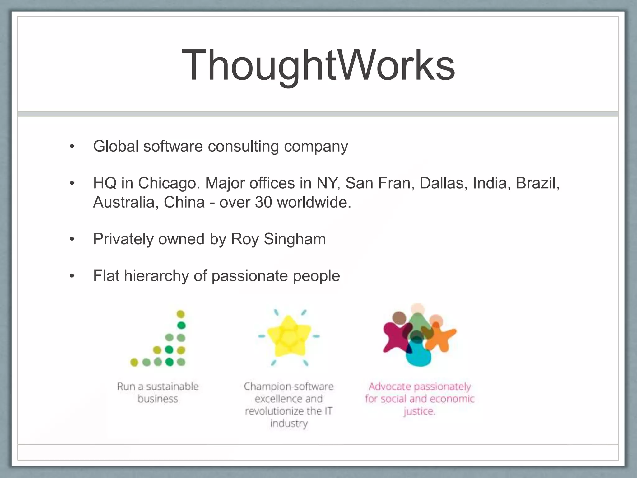 ThoughtWorks
• Global software consulting company
• HQ in Chicago. Major offices in NY, San Fran, Dallas, India, Brazil,
Australia, China - over 30 worldwide.
• Privately owned by Roy Singham
• Flat hierarchy of passionate people
 