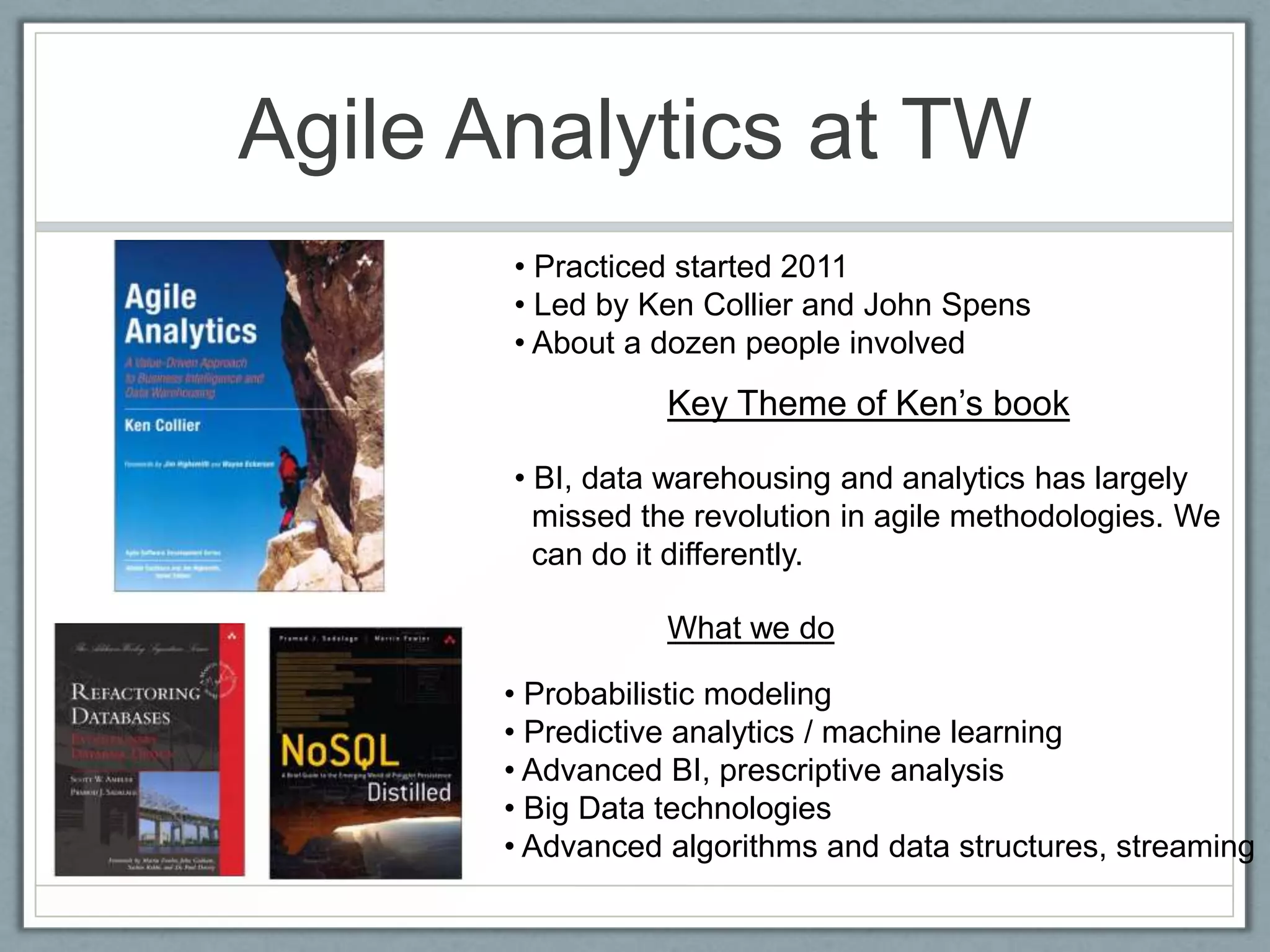 Agile Analytics at TW
• Practiced started 2011
• Led by Ken Collier and John Spens
• About a dozen people involved
Key Theme of Ken’s book
• BI, data warehousing and analytics has largely
missed the revolution in agile methodologies. We
can do it differently.
• Probabilistic modeling
• Predictive analytics / machine learning
• Advanced BI, prescriptive analysis
• Big Data technologies
• Advanced algorithms and data structures, streaming
What we do
 