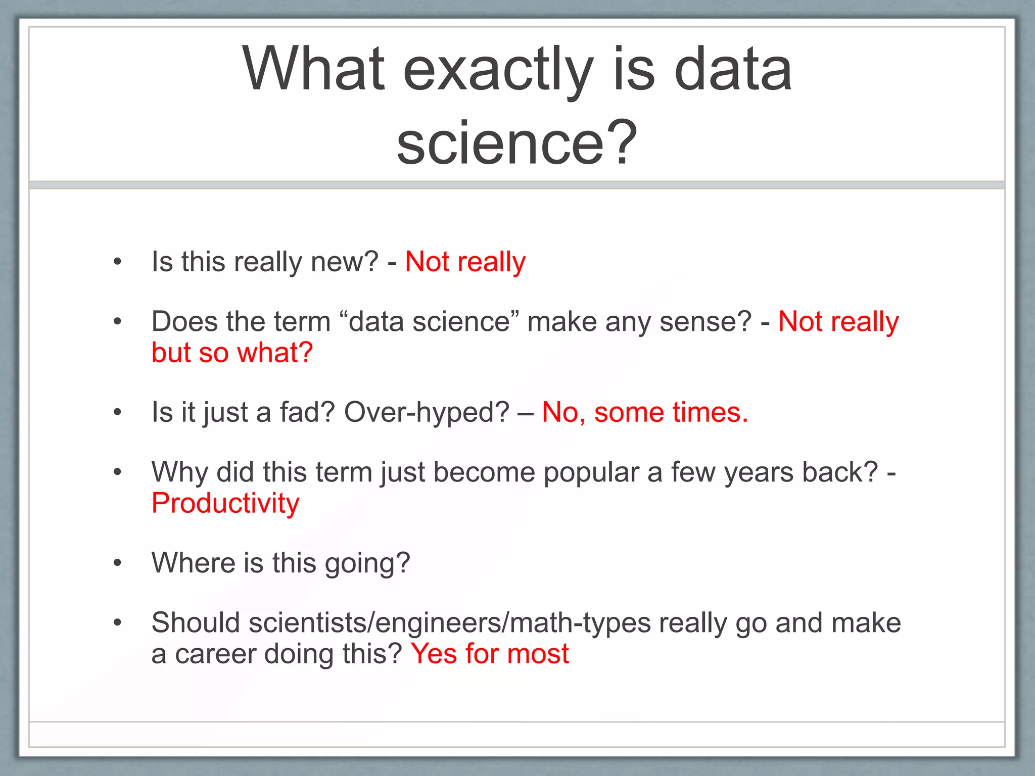 What exactly is data
science?
• Is this really new? - Not really
• Does the term “data science” make any sense? - Not really
but so what?
• Is it just a fad? Over-hyped? – No, some times.
• Why did this term just become popular a few years back? -
Productivity
• Where is this going?
• Should scientists/engineers/math-types really go and make
a career doing this? Yes for most
 