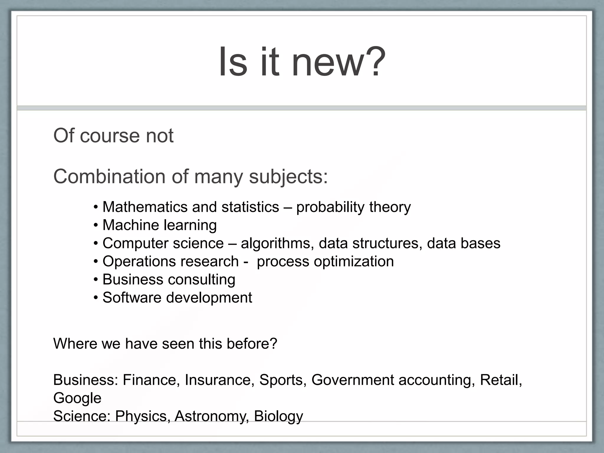Is it new?
Of course not
Combination of many subjects:
• Mathematics and statistics – probability theory
• Machine learning
• Computer science – algorithms, data structures, data bases
• Operations research - process optimization
• Business consulting
• Software development
Where we have seen this before?
Business: Finance, Insurance, Sports, Government accounting, Retail,
Google
Science: Physics, Astronomy, Biology
 