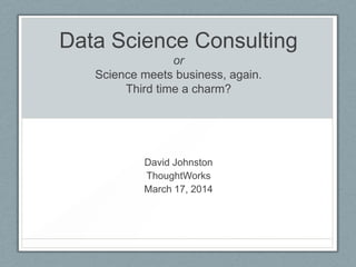 Data Science Consulting
or
Science meets business, again.
Third time a charm?
David Johnston
ThoughtWorks
March 17, 2014
 