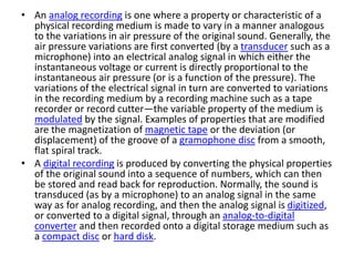 • An analog recording is one where a property or characteristic of a
physical recording medium is made to vary in a manner analogous
to the variations in air pressure of the original sound. Generally, the
air pressure variations are first converted (by a transducer such as a
microphone) into an electrical analog signal in which either the
instantaneous voltage or current is directly proportional to the
instantaneous air pressure (or is a function of the pressure). The
variations of the electrical signal in turn are converted to variations
in the recording medium by a recording machine such as a tape
recorder or record cutter—the variable property of the medium is
modulated by the signal. Examples of properties that are modified
are the magnetization of magnetic tape or the deviation (or
displacement) of the groove of a gramophone disc from a smooth,
flat spiral track.
• A digital recording is produced by converting the physical properties
of the original sound into a sequence of numbers, which can then
be stored and read back for reproduction. Normally, the sound is
transduced (as by a microphone) to an analog signal in the same
way as for analog recording, and then the analog signal is digitized,
or converted to a digital signal, through an analog-to-digital
converter and then recorded onto a digital storage medium such as
a compact disc or hard disk.
 