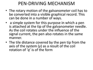 PEN-DRIVING MECHANISM
• The rotary motion of the galvanometer coil has to
be converted into a visible graphical record. This
can be done in a number of ways.
• a simple system for this purpose in which a pen
is attached at the tip of the galvanometer needle.
As the coil rotates under the influence of the
signal current, the pen also rotates in the same
manner.
• The tile distance covered by the pen tip from the
axis of the system (y) as a result of the coil
rotation of ‘q’ is of the form
 