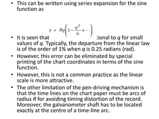 • This can be written using series expansion for the sine
function as
• It is seen that y is directly proportional to q for small
values of q. Typically, the departure from the linear law
is of the order of 1% when q is 0.25 radians (rad).
• However, this error can be eliminated by special
printing of the chart coordinates in terms of the sine
function.
• However, this is not a common practice as the linear
scale is more attractive.
• The other limitation of the pen-driving mechanism is
that the time lines on the chart paper must be arcs of
radius R for avoiding timing distortion of the record.
Moreover, the galvanometer shaft has to be located
exactly at the centre of a time-line arc.
 