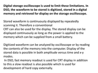 Digital storage oscilloscope is used to limit these limitations. In
DSO, the waveform to be stored is digitized, stored in a digital
memory and retrieved for display on the storage oscilloscope.
Stored waveform is continuously displayed by repeatedly
scanning it. Therefore a conventional
CRT can also be used for the display. The stored display can be
displayed continuously as long as the power is applied to the
memory which can be supplied from a small battery.
Digitized waveform can be analyzed by oscilloscope or by reading
the contents of the memory into the computer. Display of the
stored data is possible in both amplitude versus time and x-y
modes.
In DSO, fast memory readout is used for CRT display in addition
to this a slow readout is also possible which is used for
development of hard copy externally.
 