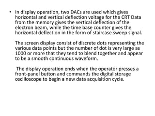 • In display operation, two DACs are used which gives
horizontal and vertical deflection voltage for the CRT Data
from the memory gives the vertical deflection of the
electron beam, while the time base counter gives the
horizontal deflection in the form of staircase sweep signal.
The screen display consist of discrete dots representing the
various data points but the number of dot is very large as
1000 or more that they tend to blend together and appear
to be a smooth continuous waveform.
The display operation ends when the operator presses a
front-panel button and commands the digital storage
oscilloscope to begin a new data acquisition cycle.
 