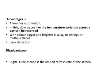 Advantages :-
• Allows for automation.
• In this, slow traces like the temperature variation across a
day can be recorded
• With colour Bigger and brighter display, to distinguish
multiple traces
• peak detection
Disadvantage:-
• Digital Oscilloscope is the limited refresh rate of the screen
 