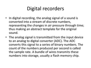 Digital recorders
• In digital recording, the analog signal of a sound is
converted into a stream of discrete numbers,
representing the changes in air pressure through time;
thus making an abstract template for the original
sound.
• The analog signal is transmitted from the input device
to an analog to digital converter (ADC). The ADC
converts this signal to a series of binary numbers. The
count of the numbers produced per second is called
the sample rate. A bundle of wires transmits these
numbers into storage, usually a flash memory chip.
 