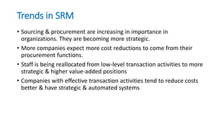 Trends in SRM
• Sourcing & procurement are increasing in importance in
organizations. They are becoming more strategic.
• More companies expect more cost reductions to come from their
procurement functions.
• Staff is being reallocated from low-level transaction activities to more
strategic & higher value-added positions
• Companies with effective transaction activities tend to reduce costs
better & have strategic & automated systems
 